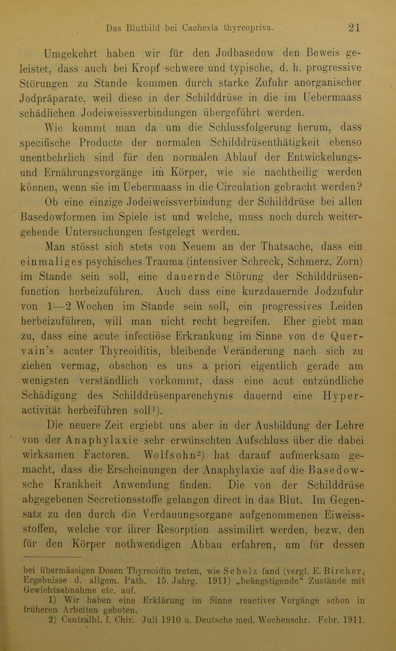 Umgekehrt haben wir für den Jodbasedow den Beweis ge- leistet, dass auch bei Kropf schwere und typische, d. h. progressive Störungen zu Stande kommen durch starke Zufuhr anorganisclier Jodpräparate, weil diese in der Schilddrüse in die im üebermaass schädlichen Jodeiweissverbindungen übergeführt werden. Wie kommt man da um die Schlussfolgerung herum, dass specifische Producte der normalen Schilddrusenthätigkeit ebenso unentbehrlich sind für den normalen Ablauf der Entwickelungs- und Ernährungsvorgänge irh Körper, wie sie nachtheilig werden können, wenn sie im üebermaass in die Circulation gebracht werden? Ob eine einzige Jodeiweissverbindung der Schilddrüse bei allen ßasedowformen im Spiele ist und welche, muss noch durch weiter- gehende Untersuchungen festgelegt werden. Man stösst sich stets von Neuem an der Thatsache, dass ein einmaliges psychisches Trauma (intensiver Schreck, Schmerz, Zorn) im Stande sein soll, eine dauernde Störung der Schüddrüsen- function herbeizuführen. Auch dass eine kurzdauernde Jodzufuhr von 1—2 AVochen im Stande sein soll, ein progressives Leiden herbeizuführen, \yill man nicht recht begreifen. Eher giebt man zu, dass eine acute infectiöse Erkrankung ira Sinne von de Quer- vain’s acuter Thyreoiditis, bleibende Veränderung nach sich zu ziehen vermag, obschon es uns a priori eigentlich gerade am wenigsten verständlich vorkommt, dass eine acut entzündliche Schädigung des Schilddrüsenparenchyms dauernd eine Hyper- activität herbeiführen solU). Die neuere Zeit ergiebt uns aber in der Ausbildung der Lehre von der Anaphylaxie sehr erwünschten Aufschluss über die dabei wirksamen Factoren. Wolfsohn-) hat darauf aufmerksam ge- macht, dass die Erscheinungen der Anaphylaxie auf die Basedow- sche Krankheit Anwendung finden. Die von der Schilddrüse abgegebenen Secretionsstoffe gelangen direct in das Blut. Im Gegen- satz zu den durch die Verdauungsorgane aufgenommenen Eiweiss- stoffen, welche vor ihrer Resorption assimilirt werden, bezw. den für den Körper nothwendigen Abbau erfahren, um für dessen bei übermässigen Dosen Thyreoidin treten, wie Scholz fand (vergl. E. Bircher, Ergebnisse d. allgem. Path. 15. Jahrg. 1911) „beängstigende“ Zustände mit Gcwichtsabnalime etc. auf. 1) Wir haben eine Erklärung im Sinne reactiver Vorgänge sclion in früheren Arbeiten geboten. 2) Ccntralbl. f. Chir. Juli 1910 u. Dcutsclic ined. AVochenschr. Fcbr. 1911.