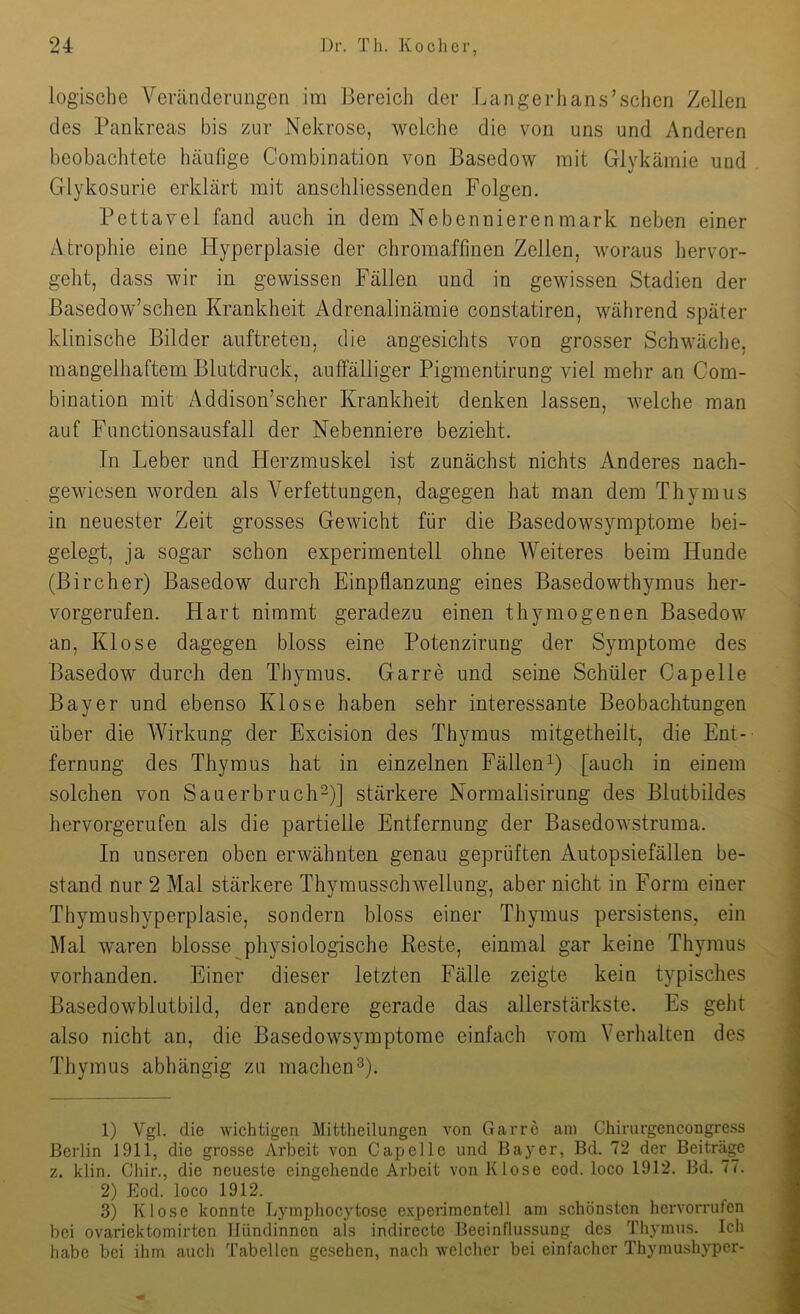 logische Veränderungen im Bereich der Langerhans’sclien Zellen des Pankreas bis zur Nekrose, welche die von uns und Anderen beobachtete hcäullge Combination von Basedow mit Glykämie und Glykosurie erklärt mit anschliessenden Folgen. Pettavel fand auch in dem Nebennierenmark neben einer Atrophie eine Hyperplasie der chromaffinen Zellen, woraus hervor- geht, dass wir in gewissen Fällen und in gewissen Stadien der Basedow’schen Krankheit Adrenalinämie constatiren, während später klinische Bilder anftreten, die angesichts von grosser Schwäche, mangelhaftem Blutdruck, auffälliger Pigmentirung viel mehr an Com- bination mit Addison’scher Krankheit denken lassen, welche man auf Functionsausfall der Nebenniere bezieht. In Leber und Herzmuskel ist zunächst nichts Anderes nach- gewiesen worden als Verfettungen, dagegen hat man dem Thymus in neuester Zeit grosses Gewicht für die Basedowsymptome bei- gelegt, ja sogar schon experimentell ohne Weiteres beim Hunde (ßircher) Basedow durch Einpflanzung eines Basedowthymus her- vorgerufen. Hart nimmt geradezu einen thymogenen Basedow an, Klose dagegen bloss eine Potenzirung der Symptome des Basedow durch den Thymus. Garre und seine Schüler Capelle Bayer und ebenso Klose haben sehr interessante Beobachtungen über die Wirkung der Excision des Thymus mitgetheilt, die Ent- fernung des Thymus hat in einzelnen FällenG [auch in einem solchen von Sauerbruch-)] stärkere Normalisirung des Blutbildes hervorgerufen als die partielle Entfernung der Basedowstruma. In unseren oben erwähnten genau geprüften Autopsiefällen be- stand nur 2 Mal stärkere Thymusschwellung, aber nicht in Form einer ThymnshyperpJasie, sondern bloss einer Thymus persistens, ein Mal waren blosse physiologische Reste, einmal gar keine Thymus vorhanden. Einer dieser letzten Fälle zeigte kein typisches Basedowblutbild, der andere gerade das allerstärkste. Es geht also nicht an, die Basedowsymptome einfach vom Verhalten des Thymus abhängig zu machen^). 1) Vgl. die •wichtigen Mittheilungen von Garre am Chirurgencongress Berlin 1911, die grosse Arbeit von Capelle und Bayer, Bd. 72 der Beiträge z. klin. Chir., die neueste eingehende Arbeit von Klose cod. loco 1912. Bd. 77. 2) Eod. loco 1912. 3) Klose konnte Lyraphocytose experimentell am schönsten hervorrufen bei ovariektomirten Hündinnen als indirecte Beeinflussung des Thymus. Ich habe bei ihm aucli Tabellen gesehen, nach welcher bei einfacher Thymushyper-