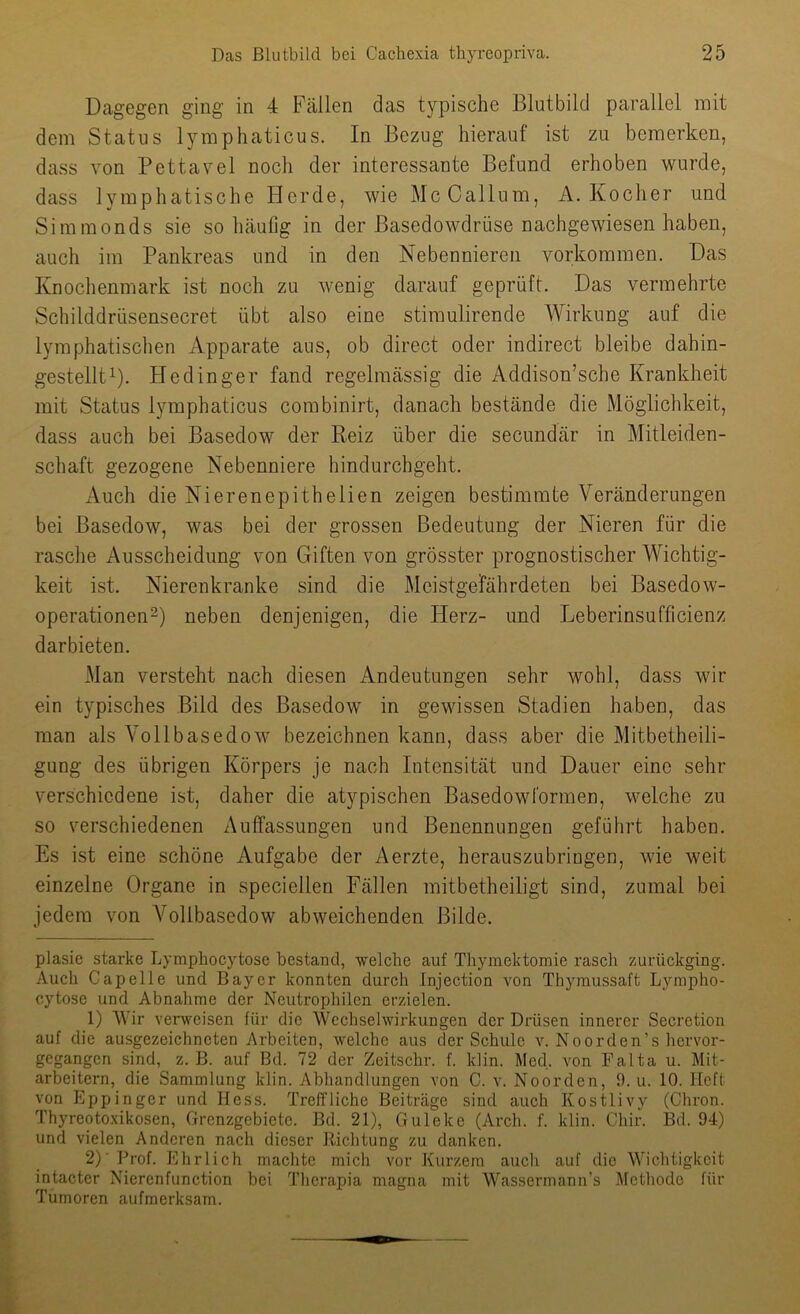 Dagegen ging in 4 Fällen das typische Blutbild parallel mit dem Status lymphaticus. In Bezug hierauf ist zu bemerken, dass von Pettavel noch der interessante Befund erhoben wurde, dass lymphatische Herde, wie McCallum, A. Kocher und Simmonds sie so häufig in der Basedowdrüse nachgewiesen haben, auch im Pankreas und in den Nebennieren verkommen. Das Knochenmark ist noch zu wenig darauf geprüft. Das vermehrte Schilddrüsensecret übt also eine stimulirende Wirkung auf die lymphatischen Apparate aus, ob direct oder indirect bleibe dahin- gestelltH- Hedinger fand regelmässig die Addison’sche Krankheit mit Status lymphaticus combinirt, danach bestände die Möglichkeit, dass auch bei Basedow der Reiz über die secundär in Mitleiden- schaft gezogene Nebenniere hindurchgeht. Auch die Nierenepithelien zeigen bestimmte Veränderungen bei Basedow, was bei der grossen Bedeutung der Nieren für die rasche Ausscheidung von Giften von grösster prognostischer Wichtig- keit ist. Nierenkranke sind die Meistgefährdeten bei Basedow- operationen^) neben denjenigen, die Herz- und Leberinsufficienz darbieten. Man versteht nach diesen Andeutungen sehr wohl, dass wir ein typisches Bild des Basedow in gewissen Stadien haben, das man als Vollbasedov- bezeichnen kann, dass aber die Mitbetheili- gung des übrigen Körpers je nach Intensität und Dauer eine sehr verschiedene ist, daher die atypischen Basedowformen, welche zu so verschiedenen Auffassungen und Benennungen geführt haben. Es ist eine schöne Aufgabe der Aerzte, herauszubringen, wie weit einzelne Organe in speciellen Fällen mitbetheiligt sind, zumal bei jedem von Yollbasedow abweichenden Bilde. plasie starke Lymphocytose bestand, welche auf Thymektomie rasch zurückging. Auch Capelle und Bayer konnten durch Injection von Thymussaft Lyrapho- cytose und Abnahme der Neutrophilen erzielen. 1) Wir verw'eisen für die Wechselwirkungen der Drüsen innerer Secretion auf die ausgezeichneten Arbeiten, welche aus der Schule v. Noorden’s licrvor- gegangen sind, z. B. auf Bd. 72 der Zeitschr. f. klin. Med. von Falta u. Mit- arbeitern, die Sammlung klin. Abhandlungen von C. v. Noorden, 9. u. 10. lieft von Eppinger und Hess. Treffliche Beiträge sind auch Kostlivy (Chron. Thyreotoxikosen, Grenzgebiete. Bd. 21), Guleke (Arch. f. klin. Chir. Bd. 94) und vielen Anderen nach dieser Richtung zu danken. 2) ■ Prof. Ehrlich machte mich vor Kurzem auch auf die Wichtigkeit intacter Nierenfunction bei Therapia magna mit W^assermann’s Afethode für Tumoren aufmerksam.