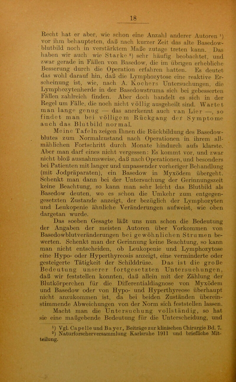 Recht hat er aber, wie schon eine Anzahl anderer Autoren 1) vor ihm behaupteten, daß nach kurzer Zeit das alte Basedow- blutbild noch in verstärktem Maße zutage treten kann. Das haben wir auch wie Starke2) sehr häufig beobachtet, und zwar gerade in Bällen von Basedow, die im übrigen erhebliche Besserung durch die Operation erfahren hatten. Es deutet das wohl darauf hin, daß die Lymphozytose eine reaktive Er- scheinung ist, wie, nach A. Kochers Untersuchungen, die Lymphozytenherde in der Basedowstruma sich bei gebesserten Fällen zahlreich finden. Aber doch handelt es sich in der Regel um Fälle, die noch nicht völlig ausgeheilt sind. Wartet man lange genug — das anerkennt auch van Lier —, so findet man bei völligem Rückgang der Symptome auch das Blutbild normal. Meine Tafeln zeigen Urnen die Rückbildung des Basedow- blutes zum Normalzustand nach Operationen in ihrem all- mählichen Fortschritt durch Monate hindurch aufs klarste. Aber man darf eines nicht vergessen: Es kommt vor, und zwar nicht bloß ausnahmsweise, daß nach Operationen, und besonders bei Patienten mit langer und unpassender vorheriger Behandlung (mit Jodpräparaten), ein Basedow in Myxödem übergeht. Schenkt man dann bei der Untersuchung der Gerinnungszeit keine Beachtung, so kann man sehr leicht das Blutbild als Basedow deuten, wo es schon die Umkehr zum entgegen- gesetzten Zustande anzeigt, der bezüglich der Lymphozyten und Leukopenie ähnliche Veränderungen auf weist, wie oben dargetan wurde. Das soeben Gesagte läßt uns nun schon die Bedeutung der Angaben der meisten Autoren über Vorkommen von Basedowblutveränderungen bei gewöhnlichen Strumen be- werten. Schenkt man der Gerinnung keine Beachtung, so kann man nicht entscheiden, ob Leukopenie und Lymphozytose eine Hypo- oder Hyperthyreosis anzeigt, eine verminderte oder gesteigerte Tätigkeit der Schilddrüse. Das ist die große Bedeutung unserer fortgesetzten Untersuchungen, daß wir feststellen konnten, daß allein mit der Zählung der Blutkörperchen für die Differentialdiagnose von Myxödem und Basedow oder von Hypo- und Hyperthyreose überhaupt nicht anzukommen ist, da. bei beiden Zuständen überein- stimmende Abweichungen von der Norm sich feststellen lassen. Macht man die Untersuchung vollständig, so hat sie eine maßgebende Bedeutung für die Unterscheidung, und *) Vgl. Capelle und Bayer, Beiträge zur klinischen Chirurgie Bd. 7. 2) Naturforscherversammlung Karlsruhe 1911 und briefliche Mit- teilung.