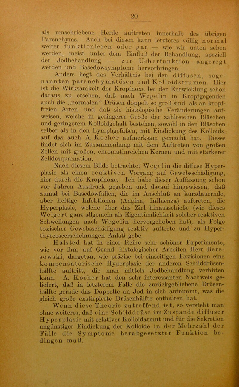 als umschriebene Herde auftreten innerhalb des. übrigen Parenchyms. Auch bei diesen kann letzteres völlig normal weiter funktionieren oder gar. — wie wir unten sehen werden, meist unter dem Einfluß der Behandlung, speziell der Jodbehandlung — zur Ueb erf unktion angeregt werden und Basedowsymptome hervorbringen. Anders liegt das Verhältnis bei den diffusen, soge- nannten parenchymatösen und Kolloidstrumen. Hier ist die Wirksamkeit der Kropfnoxe bei der Entwicklung schon daraus zu ersehen, daß nach Wegelin in Kropfgegenden auch die „normalen*' Drüsen doppelt so groß sind als an kropf- freien Arten und daß sie histologische Veränderungen auf- weisen, welche in geringerer Größe der zahlreichen Bläschen und geringerem Kolloidgehalt bestehen, sowohl in den Bläschen selber als in den Lymphgefäßen, mit Eindickung des Kolloids, auf das auch A. Kocher aufmerksam gemacht hat. Dieses findet sich im Zusammenhang mit dem Auftreten von großen Zellen mit großen, chromatinreichen Kernen und mit stärkerer Zelldesquamation. Nach diesem Bilde betrachtet Wegelin die diffuse Hyper- plasie als einen reaktiven Vorgang auf Gewebsschädigung, hier durch die Kropfnoxe. Ich habe dieser Auffassung schon vor Jahren Ausdruck gegeben und darauf hingewiesen, daß zumal bei Basedowfällen, die im Anschluß an kurzdauernde, aber heftige Infektionen (Angina, Influenza) auftreten, die Hyperplasie, welche über das Ziel hinausschieße (wie dieses Weigert ganz allgemein als Eigentümlichkeit solcher reaktiven Schwellungen nach Wegelin hervorgehoben hat), als Folge toxischer Gewebsschädigung reaktiv auftrete und zu Hyper- thyreoseerscheinungen Anlaß gebe. Halsted hat in einer Reihe sehr schöner Experimente, wie vor ihm auf Grund histologischer Arbeiten Herr Bere- sowski, dargetan, wie präzise bei einseitigen Exzisionen eine kompensatorische Hyperplasie der anderen Schilddrüsen- hälfte auftritt, die man mittels Jodbehandlung verhüten kann. A. Kocher hat den sehr interessanten Nachweis ge- liefert, daß in letzterem Falle die zurückgebliebene Drüsen- hälfte gerade das Doppelte an Jod in sich auf nimmt, was die gleich große exstirpierte Drüsenhälfte enthalten hat. Wenn diese Theorie zutreffend ist, so versteht man ohne weiteres, daß eine Schilddrüse im Zustande diffuser Hyperplasie mit relativer Kolloidarmut und für die Sekretion ungünstiger Eindickung der Kolloide in der Mehrzahl der Fälle die Symptome herabgesetzter Funktion be- dingen muß.