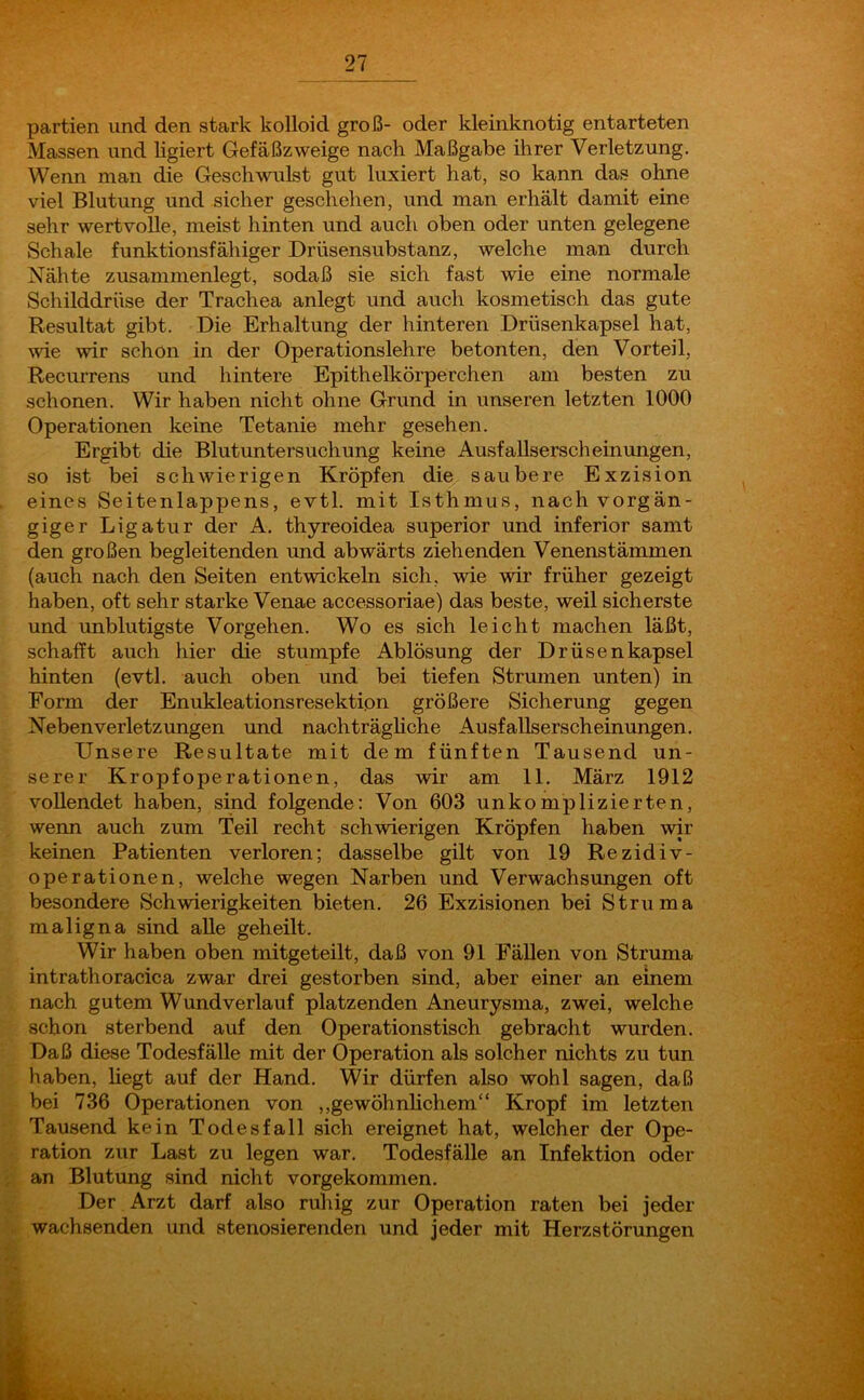 partien und den stark kolloid groß- oder kleinknotig entarteten Massen und ligiert Gefäßzweige nach Maßgabe ihrer Verletzung. Wenn man die Geschwulst gut luxiert hat, so kann das ohne viel Blutung und sicher geschehen, und man erhält damit eine sehr wertvolle, meist hinten und auch oben oder unten gelegene Schale funktionsfähiger Drüsensubstanz, welche man durch Nähte zusammenlegt, sodaß sie sich fast wie eine normale Schilddrüse der Trachea anlegt und auch kosmetisch das gute Resultat gibt. Die Erhaltung der hinteren Drüsenkapsel hat, wie wir schon in der Operationslehre betonten, den Vorteil, Recurrens und hintere Epithelkörperchen am besten zu schonen. Wir haben nicht ohne Grund in unseren letzten 1000 Operationen keine Tetanie mehr gesehen. Ergibt die Blutuntersuchung keine Ausfallserscheinungen, so ist bei schwierigen Kröpfen die saubere Exzision eines Seitenlappens, evtl, mit Isthmus, nach vorgän- giger Ligatur der A. thyreoidea superior und inferior samt den großen begleitenden und abwärts ziehenden Venenstämmen (auch nach den Seiten entwickeln sich, wie wir früher gezeigt haben, oft sehr starke Venae accessoriae) das beste, weil sicherste und unblutigste Vorgehen. Wo es sich leicht machen läßt, schafft auch hier die stumpfe Ablösung der Drüsenkapsel hinten (evtl, auch oben und bei tiefen Strumen unten) in Form der Enukleationsresektion größere Sicherung gegen Neben verletz ungen und nachträgliche Ausfallserscheinungen. Unsere Resultate mit dem fünften Tausend un- serer Kropfoperationen, das wir am 11. März 1912 vollendet haben, sind folgende: Von 603 unkomplizierten, wenn auch zum Teil recht schwierigen Kröpfen haben wir keinen Patienten verloren; dasselbe gilt von 19 Rezidiv- operationen, welche wegen Narben und Verwachsungen oft besondere Schwierigkeiten bieten. 26 Exzisionen bei Struma maligna sind alle geheilt. Wir haben oben mitgeteilt, daß von 91 Fällen von Struma intrathoracica zwar drei gestorben sind, aber einer an einem nach gutem Wund verlauf platzenden Aneurysma, zwei, welche schon sterbend auf den Operationstisch gebracht wurden. Daß diese Todesfälle mit der Operation als solcher nichts zu tun haben, liegt auf der Hand. Wir dürfen also wohl sagen, daß bei 736 Operationen von „gewöhnlichem“ Kropf im letzten Tausend kein Todesfall sich ereignet hat, welcher der Ope- ration zur Last zu legen war. Todesfälle an Infektion oder an Blutung sind nicht vorgekommen. Der Arzt darf also ruhig zur Operation raten bei jeder wachsenden und stenosierenden und jeder mit Herzstörungen