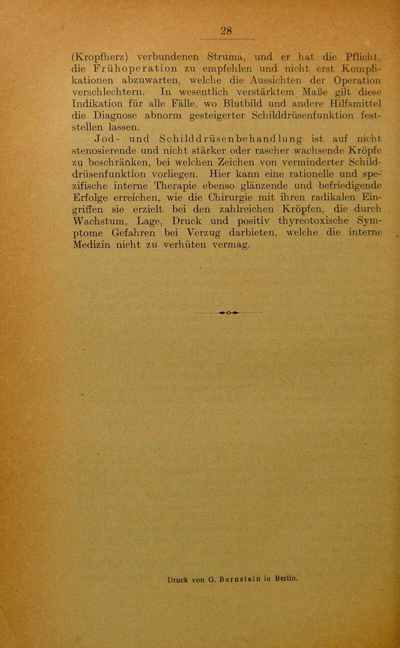 (Kropfherz) verbundenen Struma, und er hat die Pflicht, die Früh Operation zu empfehlen und nicht erst Kompli- kationen abzuwarten, welche die Aussichten der Operation verschlechtern. In wesentlich verstärktem Maße gilt diese Indikation für alle Fälle, wo Blutbild und andere Hilfsmittel die Diagnose abnorm gesteigerter' Schilddrüsenfunktion fest- stellen lassen. Jod- und Schilddrüsenbehandlung ist auf nicht stenosierende und nicht stärker oder rascher wachsende Kröpfe zu beschränken, bei welchen Zeichen von verminderter Schild- drüsenfunktion vorliegen. Hier kann eine rationelle und spe- zifische interne Therapie ebenso glänzende und befriedigende Erfolge erreichen, wie die Chirurgie mit ihren radikalen Ein- griffen sie erzielt bei den zahlreichen Kröpfen, die durch Wachstum, Lage, Druck und positiv thyreotoxische Sym- ptome Gefahren bei Verzug darbieten, welche die interne Medizin nicht zu verhüten vermag. Druck von 0. Bernstein in Berlin.
