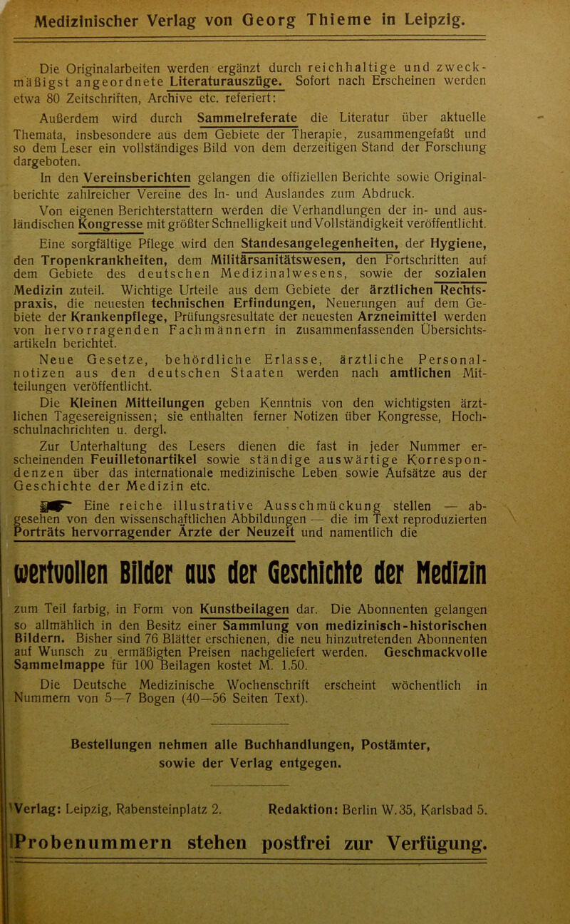 Die Originalarbeiten werden ergänzt durch reichhaltige und zwecle- rn äßigst angeordnete Literaturauszüge. Sofort nach Erscheinen werden etwa 80 Zeitschriften, Archive etc. referiert: Außerdem wird durch Sammelreferate die Literatur über aktuelle Themata, insbesondere aus dem Gebiete der Therapie, zusammengefaßt und so dem Leser ein vollständiges Bild von dem derzeitigen Stand der Forschung dargeboten. ln den Vereinsberichten gelangen die offiziellen Berichte sowie Original- berichte zahlreicher Vereine des In- und Auslandes zum Abdruck. Von eigenen Berichterstattern werden die Verhandlungen der in- und aus- ländischen Kongresse mit größter Schnelligkeit und Vollständigkeit veröffentlicht. Eine sorgfältige Pflege wird den Standesangelegenheiten, der Hygiene, den Tropenkrankheiten, dem Militärsanitätswesen, den Fortschritten auf dem Gebiete des deutschen Medizinalwesens, sowie der sozialen Medizin zuteil. Wichtige Urteile aus dem Gebiete der ärztlichen Rechts- praxis, die neuesten technischen Erfindungen, Neuerungen auf dem Ge- biete der Krankenpflege, Prüfungsresultate der neuesten Arzneimittel werden von hervorragenden Fachmännern in zusammenfassenden Übersichts- artikeln berichtet. Neue Gesetze, behördliche Erlasse, ärztliche Personal- notizen aus den deutschen Staaten werden nach amtlichen Mit- teilungen veröffentlicht. Die Kleinen Mitteilungen geben Kenntnis von den wichtigsten ärzt- lichen Tagesereignissen; sie enthalten ferner Notizen über Kongresse, Hoch- schulnachrichten u. dergl. Zur Unterhaltung des Lesers dienen die fast in jeder Nummer er- scheinenden Feuilletonartikel sowie ständige auswärtige Korrespon- denzen über das internationale medizinische Leben sowie Aufsätze aus der Geschichte der Medizin etc. $0^“ Eine reiche illustrative Ausschmückung stellen — ab- gesehen von den wissenschaftlichen Abbildungen — die im Text reproduzierten Porträts hervorragender Ärzte der Neuzeit und namentlich die wertvollen Bilder aus der Geschichte der Medizin zum Teil farbig, in Form von Kunstbeilagen dar. Die Abonnenten gelangen so allmählich in den Besitz einer Sammlung von medizinisch-historischen Bildern. Bisher sind 76 Blätter erschienen, die neu hinzutretenden Abonnenten auf Wunsch zu ermäßigten Preisen nachgeliefert werden. Geschmackvolle Sammelmappe für 100 Beilagen kostet M. 1.50. Die Deutsche Medizinische Wochenschrift erscheint wöchentlich in Nummern von 5—7 Bogen (40—56 Seiten Text). Bestellungen nehmen alle Buchhandlungen, Postämter, sowie der Verlag entgegen. ' Verlag: Leipzig, Rabensteinplatz 2. Redaktion: Berlin W.35, Karlsbad 5. lProbenummern stehen postfrei zur Verfügung.