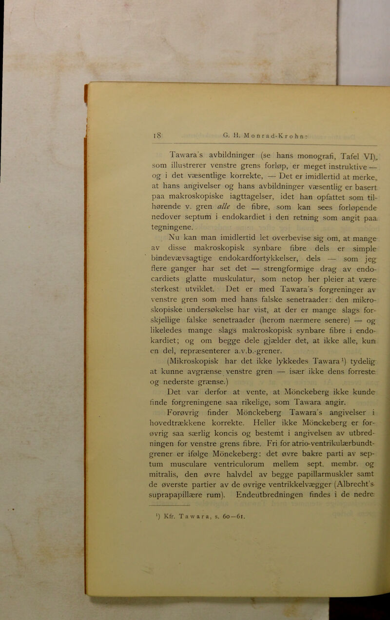 1 I i8 G. H. Monrad-Krohnr Tawara’s avbildninger (se hans monografi, Tafel VI),. som illustrerer venstre grens forløp, er meget instruktive— og i det væsentlige korrekte, — Det er imidlertid at merke,. at hans angivelser og hans avbildninger væsentlig er basert paa makroskopiske iagttagelser, idet han opfattet som til* hørende v. gren alle de fibre, som kan sees forløpende nedover septum i endokardiet i den retning som angit paæ tegningene. Nu kan man imidlertid let overbevise sig om, at mange av disse makroskopisk synbare fibre dels er simple bindevævsagtige endokardfortykkelser, dels — som jeg flere ganger har set det — strengformige drag av endo- cardiets glatte muskulatur, som netop her pleier at være- sterkest utviklet. Det er med Tawara’s forgreninger av venstre gren som med hans falske senetraader: den mikro* skopiske undersøkelse har vist, at der er mange slags for- skjellige falske senetraader (herom nærmere senere) — og likeledes mange slags makroskopisk synbare fibre i endo- kardiet; og om begge dele gjælder det,, at ikke alle, kum en del, repræsenterer a.v.b.-grener. (Mikroskopisk har det ikke lykkedes Tawara^) tydelig at kunne avgrænse venstre gren — især ikke dens forreste, og nederste grænse.) Det var derfor at vente, at Monckeberg ikke kunde finde forgreningene saa rikelige, som Tawara angir. Forøvrig finder Monckeberg Tawara’s angivelser i hovedtrækkene korrekte. Heller ikke Monckeberg er for- øvrig saa særlig koncis og bestemt i angivelsen av utbred- ningen for venstre grens fibre. Fri for atrio-ventrikulærbundt- grener er ifølge Monckeberg: det øvre bakre parti av sep- tum musculare ventriculorum mellem sept. membr. og mitralis, den øvre halvdel av begge papillarmuskler samt de øverste partier av de øvrige ventrikkelvægger (Albrecht’s suprapapillære rum). Endeutbredningen findes i de nedre. *) Kfr. Tawara, s. 60 — 61.