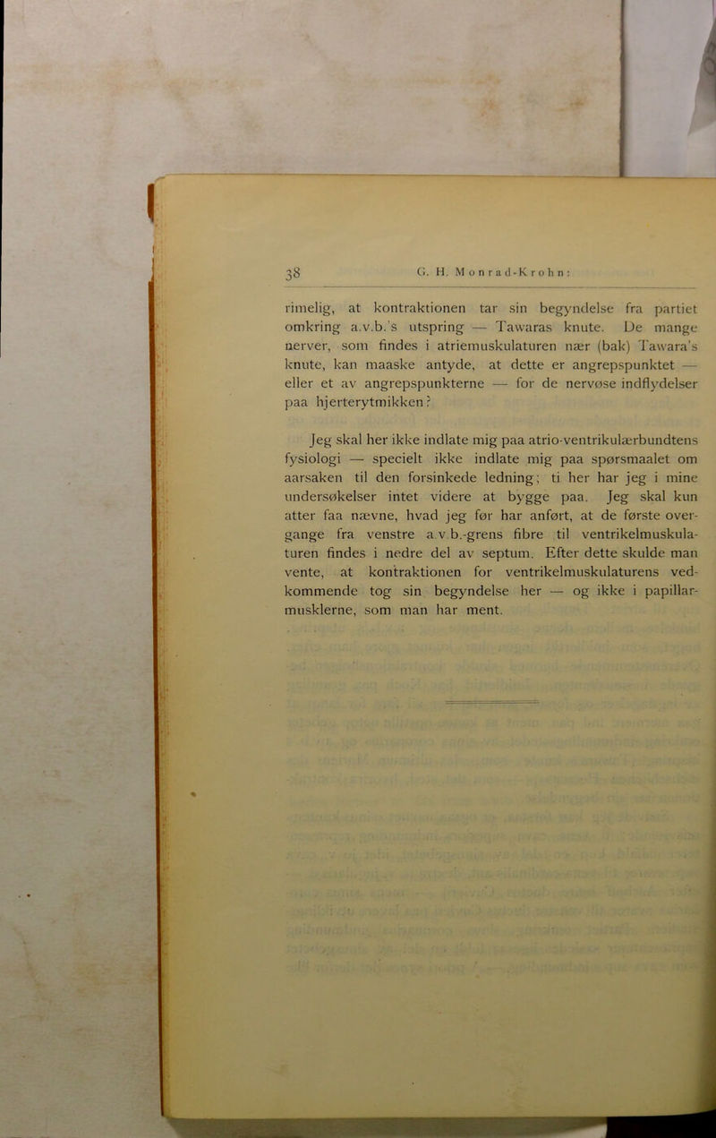 G. H. Monrad-Krohn: rimelig, at kontraktionen tar sin begyndelse fra partiet omkring a.v.b.’s utspring — Tawaras knute. Ue mange nerver, som findes i atriemuskulaturen nær (bak) Tawara’s knute, kan maaske antyde, at dette er angrepspunktet — eller et av angrepspunkterne — for de nervøse indflydelser paa hjerterytmikken? Jeg skal her ikke indlate mig paa atrio-ventrikulærbundtens fysiologi — specielt ikke indlate mig paa spørsmaalet om aarsaken til den forsinkede ledning; ti her har jeg i mine undersøkeiser intet videre at bygge paa. Jeg skal kun atter faa nævne, hvad jeg før har anført, at de første over- gange fra venstre a.v.b.-grens fibre til ventrikelmuskula- turen findes i nedre del av septum. Efter dette skulde man vente, at kontraktionen for ventrikelmuskulaturens ved- kommende tog sin begyndelse her — og ikke i papillar- musklerne, som man har ment.