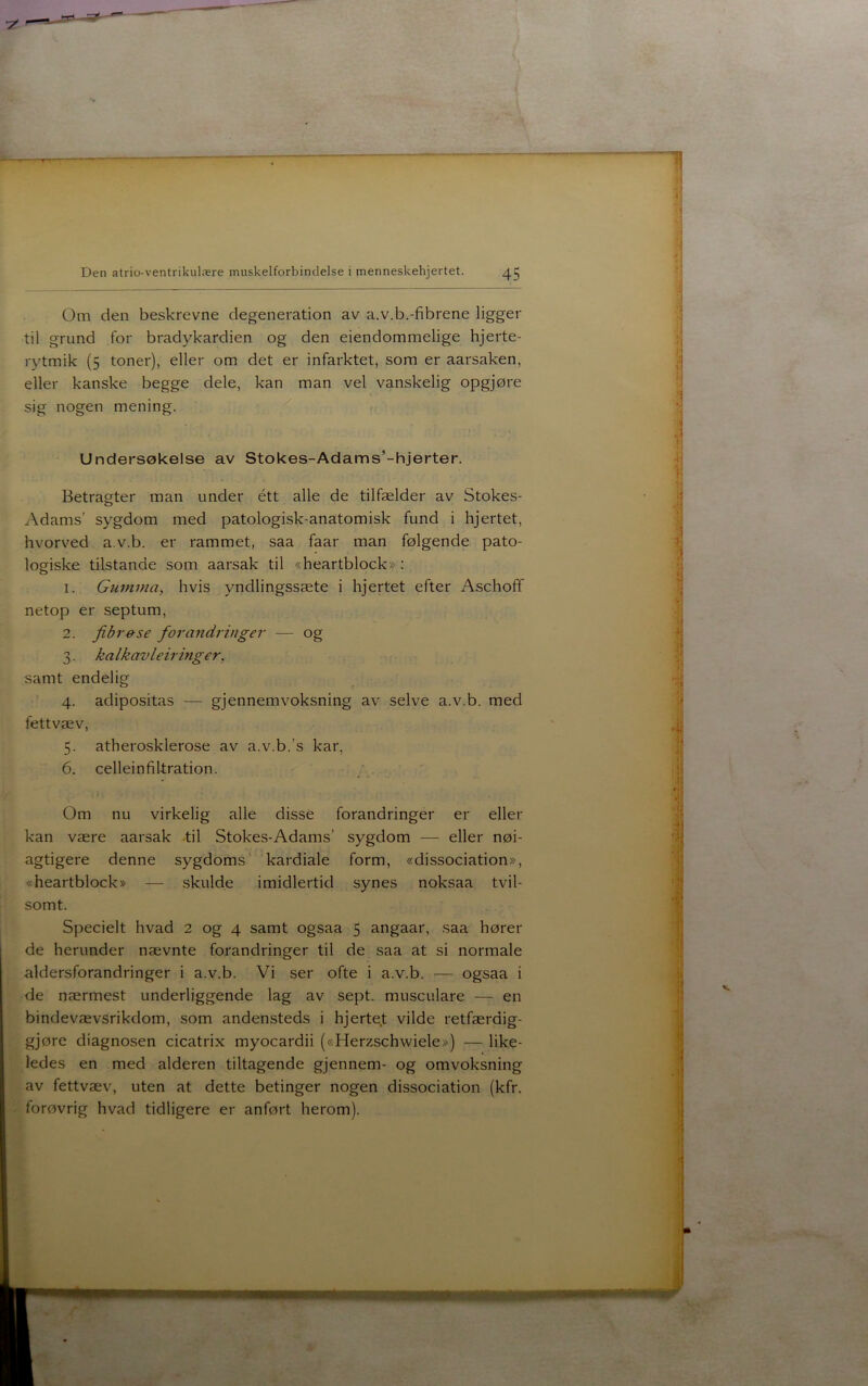 Om den beskrevne degeneration av a.v.b.-fibrene ligger til grund for bradykardien og den eiendommelige hjerte- rytmik (5 toner), eller om det er infarktet, som er aarsaken, eller kanske begge dele, kan man vel vanskelig opgjøre sig nogen mening. Undersøkelse av Stokes-Adams’-hjerter. Betragter man under étt alle de tilfælder av Stokes- Adams’ sygdom med patologisk-anatomisk fund i hjertet, hvorved a.v.b. er rammet, saa faar man følgende pato- logiske tilstande som aarsak til «heartblock» : 1. Gumma, hvis yndlingssæte i hjertet efter Aschoff netop er septum, 2. fibrose forandringer — og 3. kalkavleiringer, samt endelig 4. adipositas — gjennemvoksning av selve a.v.b. med fettvæv, 5. atherosklerose av a.v.b.’s kar, 6. celleinfiltration. Om nu virkelig alle disse forandringer er eller kan være aarsak -til Stokes-Adams’ sygdom — eller nøi- agtigere denne sygdoms kardiale form, «dissociation», «heartblock» — skulde imidlertid synes noksaa tvil- somt. Specielt hvad 2 og 4 samt ogsaa 5 angaar, saa hører de herunder nævnte forandringer til de saa at si normale aldersforandringer i a.v.b. Vi ser ofte i a.v.b. — ogsaa i de nærmest underliggende lag av sept. musculare — en bindevævsrikdom, som andensteds i hjertet vilde retfærdig- gjøre diagnosen cicatrix myocardii («Herzschwiele») — like- ledes en med alderen tiltagende gjennem- og omvoksning av fettvæv, uten at dette betinger nogen dissociation (kfr. forøvrig hvad tidligere er anført herom).