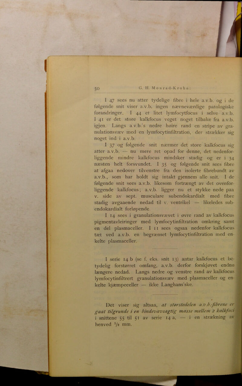 50 I 47 sees nu atter tydelige fibre i hele a.v.b. og i de følgende snit viser a.v.b, ingen nævneværdige patologiske forandringer. I 44 et litet lymfocytfocus i selve a.v.b. 1 41 er det store kalkfocus veget noget tilbake fra a.v.b. igjen. Langs a.v.b.’s nedre høire rand en stripe av gra- nulationsvæv med en lymfocytinfiltration, der strækker sig noget ind i a.v.b. I 37 og følgende snit nærmer det store kalkfocus sig atter a.v.b. — nu mere ret opad for denne, det nedenfor- liggende mindre kalkfocus mindsker stadig og er i 34 næsten helt forsvundet. I 35 og følgende snit sees fibre at afgaa nedover tilvenstre fra den isolerte fibrebundt av a.v.b., som har holdt sig intakt gjennem alle snit. I de følgende snit sees a.v.b, likesom fortrængt av det ovenfor- liggende kalkfocus; a.v.b. ligger nu et stykke nede paa v. side av sept. musculare subendokardialt med fibre stadig avgaaende nedad til v. ventrikel — likeledes sub- endokardialt forløpende. I 14 sees i granulationsvævet i øvre rand av kalkfocus pigmentavleiringer med lymfocytinfiltration omkring samt en del plasmaceller, I 11 sees ogsaa nedenfor kalkfocus tæt ved a.v.b. en begrænset lymfocytinfiltration med en- kelte plasmaceller. i I serie 14 b (se f. eks. snit 13) antar kalkfocus et be- tydelig forstørret omfang, a.v.b. derfor forskjøvet endnu længere nedad. Langs nedre og venstre rand av kalkfocus lymfocytinfiltrert granulationsvæv med plasmaceller og en- kelte kjæmpeceller — ikke Langhans’ske. Det viser sig altsaa, at størstedelen a.v.b.-fibrene er gaat tilgrunde i en bindevæv saglig masse mellem 2 kalkfoct i snittene 55 til 51 av serie 14 a, — i en strækning av henved nim.