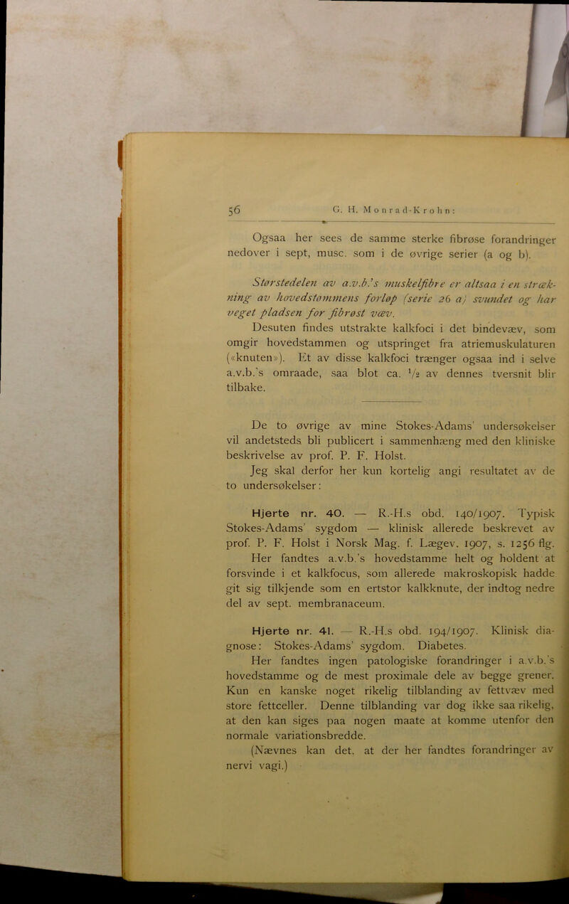 Ogsaa her sees de samme sterke fibrøse forandringer nedover i sept, muse. som i de øvrige serier (a og b). Størstedelen av a.v.bls muskelfibre er altsaa i en stræk- ning av hovedstønunens forløp (serie 26 a) svundet og har veget pladsen for fibrøst væv. Desuten findes utstrakte kalkfoci i det bindevæv, som omgir hovedstammen og utspringet fra atriemuskulaturen («knuten»). Et av disse kalkfoci trænger ogsaa ind i selve a.v.b.’s omraade, saa blot ca. V2 av dennes tversnit biir tilbake. De to øvrige av mine Stokes-Adams’ undersøkeiser vil andetsteds bli publicert i sammenhæng med den kliniske beskrivelse av prof. P. F. Holst. Jeg skal derfor her kun kortelig angi resultatet av de to undersøkeiser: Hjerte nr. 40. — R.-H.s obd. 140/1907. Typisk Stokes-Adams’ sygdom — klinisk allerede beskrevet av prof. P. F. Holst i Norsk Mag. f. Lægev. 1907, s. 1256 flg. Her fandtes a.v.b.’s hovedstamme helt og holdent at forsvinde i et kalkfocus, som allerede makroskopisk hadde git sig tilkjende som en ertstor kalkknute, der indtog nedre del av sept. membranaceum. Hjerte nr. 41. — R.-H.s obd. 194/1907. Klinisk dia- gnose: Stokes-Adams’ sygdom. Diabetes. Her fandtes ingen patologiske forandringer i a.v.b.’s hovedstamme og de mest proximale dele av begge grener. Kun en kanske noget rikelig tilblanding av fettvæv med store fettceller. Denne tilblanding var dog ikke saa rikelig, at den kan siges paa nogen maate at komme utenfor den normale variation.sbredde. (Nævnes kan det. at der her fandtes forandringer av nervi vagi.)