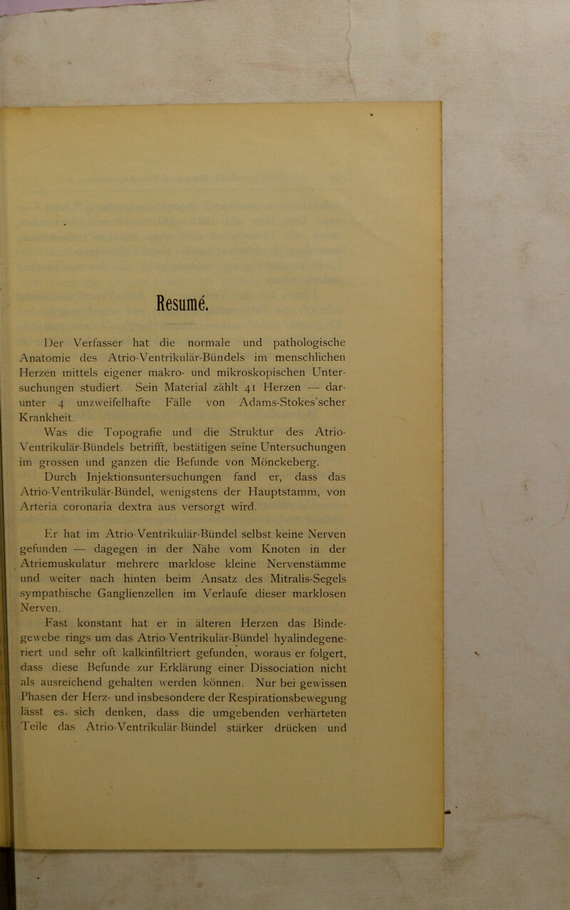 Resumé. Der Verfasser hat die normale und pathologische Anatomie des Atrio-Ventrikular-Bundels im menschlichen Herzen inittels elgener makro- und mikroskopischen Unter- suchungen studiert. Sein Material zahlt 41 Herzen — dar- unter 4 unzweifelhafte Falle von Adams-Stokes’scher Krankheit. Was die Topografie und die Struktur des Atrio- Ventrikular-Btindels betrifft, bestatigen seine Untersuchungen im grossen und ganzen die Befunde von Monckeberg. Durch Injektionsuntersuchungen fand er, dass das Atrio-Ventrikular-Bundel, wenigstens der Hauptstamm, von Arteria coronaria dextra aus versorgt wird. Er hat im Atrio-Ventrikular-Bundel selbst keine Nerven gefunden — dagegen in der Nåhe vom Knoten in der Atriemuskulatur mehrere marklose kleine Nervenstamme und weiter nach hinten beim Ansatz des Mitralis-Segels sympathische Ganglienzellen im Verlaufe dieser marklosen Nerven. Fast konstant hat er in ålteren Herzen das Binde- gevvebe rings um das Atrio Ventrikular-Biindel hyalindegene- riert und sehr oft kalkinfiltriert gefunden, woraus er folgert, dass diese Befunde zur Erklarung einer Dissociation nicht als ausreichend gehalten werden konnen. Nur bei gewissen Phasen der Herz- und insbesondere der Respirationsbewegung låsst es. sich denken, dass die umgebenden verharteten Teile das Atrio-Ventrikular-Bundel starker driicken und