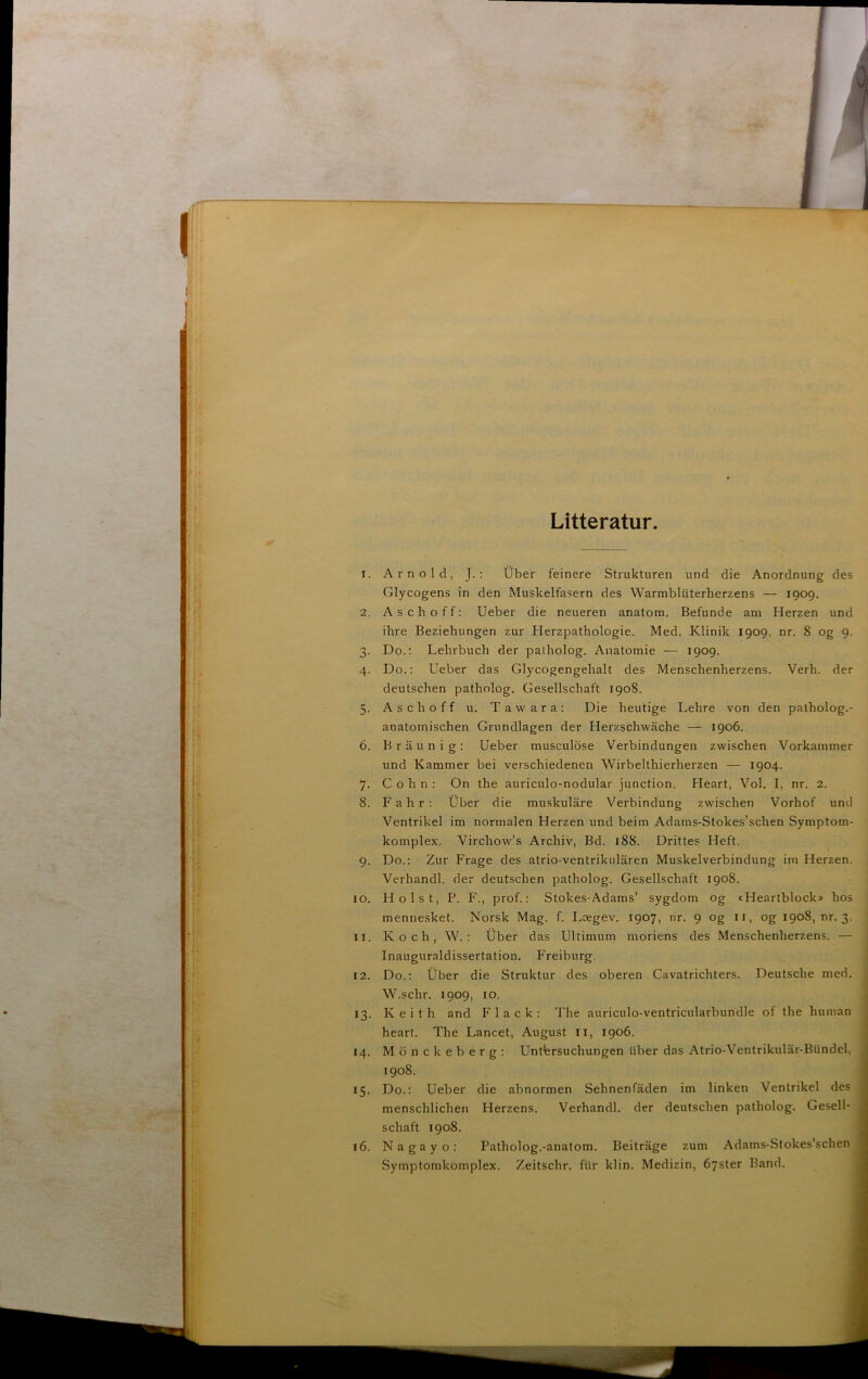 Litteratur I. 2. O* 4- 5- 6. 7- 8. 9- I o. 11. 12. 13- 14. *5- 16. Arnold, J. : Uber feinere Strukturen und die Anordnung des Glycogens in den Muskelfasern des Warmblitterherzens — 1909. A s c 11 o f f: Ueber die neueren anatom. Befunde am Herzen und ihre Beziebungen zur Herzpathologie. Med. Klinik 1909, nr. 8 og 9. Do.; Lehrbuch der patholog. Anatomie — 1909. Do.; Ueber das Glycogengehalt des Menschenherzens. Verh. der deutschen patholog. Gesellschaft 1908. Ase hoff u. Tawara; Die heutige Lehre von den patholog.- anatomischen Grundlagen der Herzschwache — 1906. Braunig; Ueber musculose Verbindungeii zwischen Vorkammer und Kammer bei verschiedenen Wirbelthierherzen — 1904. C o h n : On the auriculo-nodular junetion. Heart, Vol. I, nr. 2. Fahr: Uber die muskulåre Verbindung zwischen Vorhof und Ventrikel im normalen Herzen und beim Adains-Stokes’schen Symptom- komplex. Virchow’s Archiv, Bd. 188. Drittes Heft. Do.; Zur Frage des atrio-ventrikulåren Muskelverbindung im Herzen. Verhandl, der deutschen patholog. Gesellschaft 1908. Holst, P. F., prof.; Stokes-Adams’ sygdom og cHeartblock» hos mennesket. Norsk Mag. f. Lcegev. 1907, nr. 9 og ii, og 1908, nr. 3. ; K o c h , W. ; tiber das Ultimum moriens des Menschenherzens. — i Inauguraldissertation. Freiburg. Do.; tiber die Struktur des oberen Cavatrichters. Deutsche med. W.schr. 1909, 10. Keith and Flack; The auriculo-ventricularbundle of the human heart. The Lancet, August ii, 1906. Mdnckeberg; Untbrsuchungen tiber das Atrio-Ventrikulår-Bundel, 1908. Do.; Ueber die abnormen Sehnenfåden im linken Ventrikel des menschlichen Herzens. Verhandl, der deutschen patholog. Gesell- schaft 1908. Naga y o: Patholog.-anatom. Beitråge zum Adams-Stokes’schen Symptomkomplex. Zeitschr. fiir klin. Medizin, dyster Band.