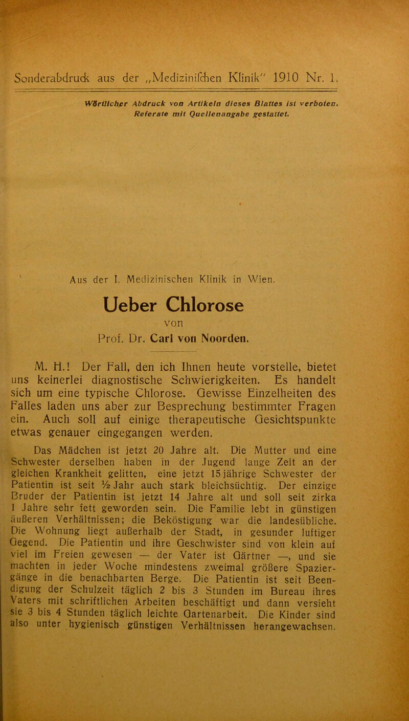 Wörtlicher Abdruck von Artikeln dieses Blattes ist verboten. Referate mit Quellenangabe gestattet. Aus der I. Medizinischen Klinik in Wien. Lieber Chlorose von Prof. Dr. Carl von Noorden. M. 11.! Der Fall, den ich Ihnen heute vorstelle, bietet uns keinerlei diagnostische Schwierigkeiten. Es handelt sich um eine typische Chlorose. Gewisse Einzelheiten des Falles laden uns aber zur Besprechung bestimmter Fragen ein. Auch soll auf einige therapeutische Gesichtspunkte etwas genauer eingegangen werden. Das Mädchen ist jetzt 20 Jahre alt. Die Mutter und eine Schwester derselben haben in der Jugend lange Zeit an der gleichen Krankheit gelitten, eine jetzt 15 jährige Schwester der Patientin ist seit Va Jahr auch stark bleichsüchtig. Der einzige Bruder der Patientin ist jetzt 14 Jahre alt und soll seit zirka 1 Jahre sehr fett geworden sein. Die Familie lebt in günstigen äußeren Verhältnissen; die Beköstigung war die landesübliche. Die Wohnung liegt außerhalb der Stadt, in gesunder luftiger Gegend. Die Patientin und ihre Geschwister sind von klein auf viel im Freien gewesen — der Vater ist Gärtner —, und sie machten in jeder Woche mindestens zweimal größere Spazier- gänge in die benachbarten Berge. Die Patientin ist seit Been- digung der Schulzeit täglich 2 bis 3 Stunden im Bureau ihres Vaters mit schriftlichen Arbeiten beschäftigt und dann versieht sie 3 bis 4 Stunden täglich leichte Gartenarbeit. Die Kinder sind also unter hygienisch günstigen Verhältnissen herangewachsen.