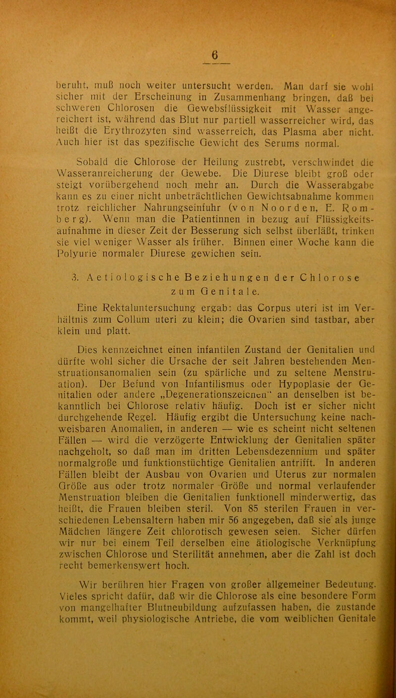 beruht, muß noch weiter untersucht werden. Man darf sie wohl sicher mit der Erscheinung in Zusammenhang bringen, daß bei schweren Chlorosen die Gewebsflüssigkeit mit Wasser ange- reichert ist, während das Blut nur partiell wasserreicher wird, das heißt die Erythrozyten sind wasserreich, das Plasma aber nicht. Auch hier ist das spezifische Gewicht des Serums normal. Sobald die Chlorose der Heilung zustrebt, verschwindet die Wasseranreicherung der Gewebe. Die Diurese bleibt groß oder steigt vorübergehend noch mehr an. Durch die Wasserabgabe kann es zu einer nicht unbeträchtlichen Gewichtsabnahme kommen trotz reichlicher Nahrungseinfuhr (von Noorden, E. Rom- berg). Wenn man die Patientinnen in bezug auf Flüssigkeits- aufnahme in dieser Zeit der Besserung sich selbst überläßt, trinken sie viel weniger Wasser als früher. Binnen einer Woche kann die Polyurie normaler Diurese gewichen sein. 3. Aetiologische Beziehungen der Chlorose zum Genitale. Eine Rektaluntersuchung ergab; das Corpus uteri ist im Ver- hältnis zum Collum uteri zu klein; die Ovarien sind tastbar, aber klein und platt. Dies kennzeichnet einen infantilen Zustand der Genitalien und dürfte wohl sicher die Ursache der seit Jahren bestehenden Men- struationsanomalien sein (zu spärliche und zu seltene Menstru- ation). Der Befund von Infantilismus oder Hypoplasie der Ge- nitalien oder andere „Degenerationszeicncn“ an denselben ist be- kanntlich bei Chlorose relativ häufig. Doch ist er sicher nicht durchgehende Regel. Häufig ergibt die Untersuchung keine nach- weisbaren Anomalien, in anderen — wie es scheint nicht seltenen Fällen — wird die verzögerte Entwicklung der Genitalien später nachgeholt, so daß man im dritten Lebensdezennium und später normalgroße und funktionstüchtige Genitalien antrifft. In anderen Fällen bleibt der Ausbau von Ovarien und Uterus zur normalen Größe aus oder trotz normaler Größe und normal verlaufender Menstruation bleiben die Genitalien funktionell minderwertig, das heißt, die Frauen bleiben steril. Von 85 sterilen Frauen in ver- schiedenen Lebensaltern haben mir 56 angegeben, daß sie* als junge Mädchen längere Zeit chlorotisch gewesen seien. Sicher dürfen wir nur bei einem Teil derselben eine ätiologische Verknüpfung zwischen Chlorose und Sterilität annehmen, aber die Zahl ist doch recht bemerkens>vert hoch. Wir berühren hier Fragen von großer allgemeiner Bedeutung. Vieles spricht dafür, daß wir die Chlorose als eine besondere Form von mangelhafter Blutneubildung aufzufassen haben, die zustande kommt, weil physiologische Antriebe, die vom weiblichen Genitale