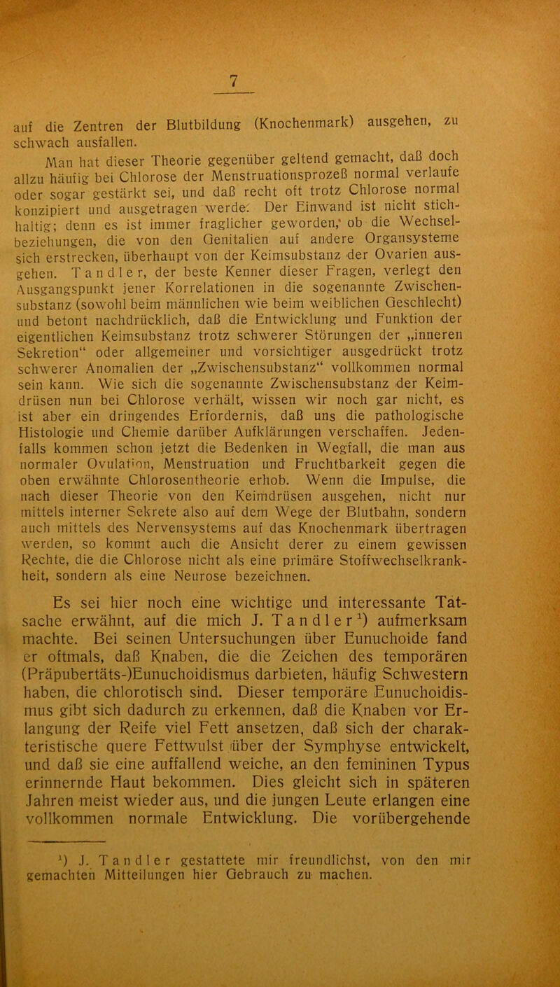 auf die Zentren der Blutbildung (Knochenmark) ausgehen, zu schwach ausfallen. Man hat dieser Theorie gegenüber geltend gemacht, daß doch allzu hcäufig bei Chlorose der Menstruationsprozeß normal verlaufe oder sogar gestärkt sei, und daß recht oft trotz Chlorose normal konzipiert und ausgetragen werde: Der Einwand ist nicht stich- haltig; denn es ist immer fraglicher geworden,* ob die Wechsel- beziehungen, die von den Genitalien auf andere Organsysteme sich erstrecken, überhaupt von der Keimsubstanz der Ovarien aus- gehen. Tandler, der beste Kenner dieser Fragen, verlegt den Ausgangspunkt jener Korrelationen in die sogenannte Zwischen- substanz (sowohl beim männlichen wie beim weiblichen Geschlecht) und betont nachdrücklich, daß die Entwicklung und Funktion der eigentlichen Keimsubstanz trotz schwerer Störungen der „inneren Sekretion“ oder allgemeiner und vorsichtiger ausgedrückt trotz schwerer Anomalien der „Zwischensubstanz“ vollkommen normal sein kann. Wie sich die sogenannte Zwischensubstanz der Keim- drüsen nun bei Chlorose verhält, wissen wir noch gar nicht, es ist aber ein dringendes Erfordernis, daß uns die pathologische Histologie und Chemie darüber Aufklärungen verschaffen. Jeden- falls kommen schon jetzt die Bedenken in Wegfall, die man aus normaler Ovulation, Menstruation und Fruchtbarkeit gegen die oben erwähnte Chlorosentheorie erhob. Wenn die Impulse, die nach dieser Theorie von den Keimdrüsen ausgehen, nicht nur mittels interner Sekrete also auf dem Wege der Blutbahn, sondern auch mittels des Nervenss'^stems auf das Knochenmark übertragen werden, so kommt auch die Ansicht derer zu einem gewissen Rechte, die die Chlorose nicht als eine primäre Stoffwechselkrank- heit, sondern als eine Neurose bezeichnen. Es sei hier noch eine wichtige und interessante Tat- sache erwähnt, auf die mich J. T a n d 1 e r ^ aufmerksam machte. Bei seinen Untersuchungen über Eunuchoide fand er oftmals, daß Knaben, die die Zeichen des temporären (Präpubertäts-)Eunuchoidismus darbieten, häufig Schwestern haben, die chlorotisch sind. Dieser temporäre Eunuchoidis- mus gibt sich dadurch zu erkennen, daß die Knaben vor Er- langung der Reife viel Fett ansetzen, daß sich der charak- teristische quere Fettwulst über der Symphyse entwickelt, und daß sie eine auffallend weiche, an den femininen Typus erinnernde Haut bekommen. Dies gleicht sich in späteren Jahren meist wieder aus, und die jungen Leute erlangen eine vollkommen normale Entwicklung. Die vorübergehende D J. Tandler gestattete mir freundlichst, von den mir gemachten Mitteilungen hier Gebrauch zu machen.