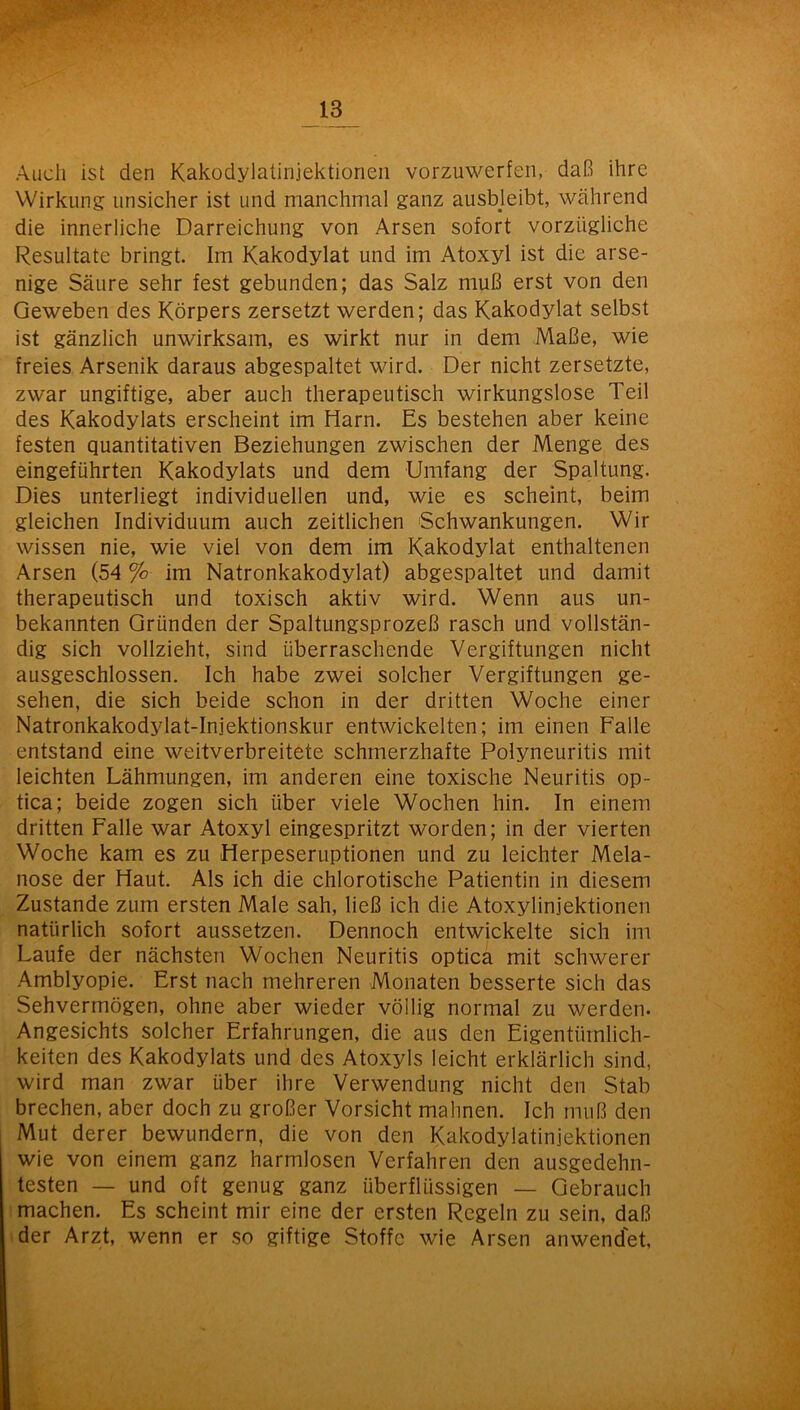 Auch ist den Kakodylatinjektionen vorzuwerfen, daß ihre Wirkung unsicher ist und manchmal ganz ausbjeibt, während die innerliche Darreichung von Arsen sofort vorzügliche Resultate bringt. Im Kakodylat und im Atoxyl ist die arse- nige Säure sehr fest gebunden; das Salz muß erst von den Geweben des Körpers zersetzt werden; das Kakodylat selbst ist gänzlich unwirksam, es wirkt nur in dem Maße, wie freies Arsenik daraus abgespaltet wird. Der nicht zersetzte, zwar ungiftige, aber auch therapeutisch wirkungslose Teil des Kakodylats erscheint im Harn. Es bestehen aber keine festen quantitativen Beziehungen zwischen der Menge des eingeführten Kakodylats und dem Umfang der Spaltung. Dies unterliegt individuellen und, wie es scheint, beim gleichen Individuum auch zeitlichen Schwankungen. Wir wissen nie, wie viel von dem im Kakodylat enthaltenen Arsen (54 % im Natronkakodylat) abgespaltet und damit therapeutisch und toxisch aktiv wird. Wenn aus un- bekannten Gründen der Spaltungsprozeß rasch und vollstän- dig sich vollzieht, sind überraschende Vergiftungen nicht ausgeschlossen. Ich habe zwei solcher Vergiftungen ge- sehen, die sich beide schon in der dritten Woche einer Natronkakodylat-Injektionskur entwickelten; im einen Falle entstand eine weitverbreitete schmerzhafte Polyneuritis mit leichten Lähmungen, im anderen eine toxische Neuritis op- tica; beide zogen sich über viele Wochen hin. In einem dritten Falle war Atoxyl eingespritzt worden; in der vierten Woche kam es zu Herpeseruptionen und zu leichter Mela- nose der Haut. Als ich die chlorotische Patientin in diesem Zustande zum ersten Male sah, ließ ich die Atoxylinjektionen natürlich sofort aussetzen. Dennoch entwickelte sich im Laufe der nächsten Wochen Neuritis optica mit schwerer Amblyopie. Erst nach mehreren Monaten besserte sich das Sehvermögen, ohne aber wieder völlig normal zu werden. Angesichts solcher Erfahrungen, die aus den Eigentümlich- keiten des Kakodylats und des Atoxyls leicht erklärlich sind, wird man zwar über ihre Verwendung nicht den Stab brechen, aber doch zu großer Vorsicht mahnen. Ich muß den Mut derer bewundern, die von den Kakodylatinjektionen wie von einem ganz harmlosen Verfahren den ausgedehn- testen — und oft genug ganz überflüssigen — Gebrauch machen. Es scheint mir eine der ersten Regeln zu sein, daß der Arzt, wenn er so giftige Stoffe wie Arsen anwendet,