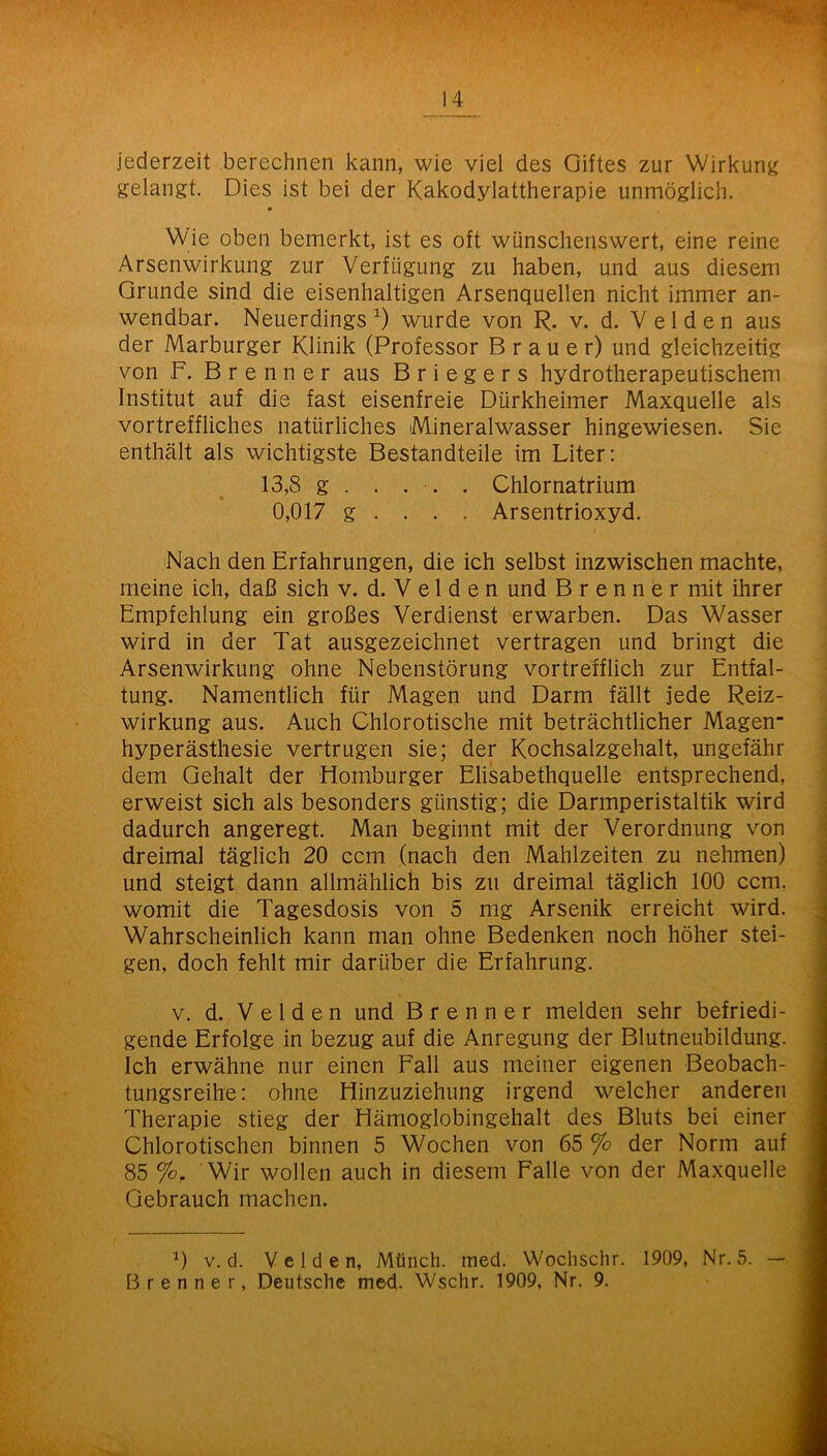 jederzeit berechnen kann, wie viel des Giftes zur Wirkunji gelangt. Dies ist bei der Kakodylattherapie unmöglich. Wie oben bemerkt, ist es oft wünschenswert, eine reine Arsenwirkung zur Verfügung zu haben, und aus diesem Grunde sind die eisenhaltigen Arsenquellen nicht immer an- wendbar. Neuerdings wurde von R. v. d. V e 1 d e n aus der Marburger Klinik (Professor Brauer) und gleichzeitig von F. Brenner aus B r i e g e r s hydrotherapeutischem Institut auf die fast eisenfreie Dürkheimer Maxquelle als vortreffliches natürliches Mineralwasser hingewiesen. Sie enthält als wichtigste Bestandteile im Liter; 13,8 g . . . . . Chlornatrium 0,017 g ... . Arsentrioxyd. Nach den Erfahrungen, die ich selbst inzwischen machte, meine ich, daß sich v. d. V e l d e n und Brenner mit ihrer Empfehlung ein großes Verdienst erwarben. Das Wasser wird in der Tat ausgezeichnet vertragen und bringt die Arsenwirkung ohne Nebenstörung vortrefflich zur Entfal- tung. Namentlich für Magen und Darm fällt jede Reiz- wirkung aus. Auch Chlorotische mit beträchtlicher Magen hyperästhesie vertrugen sie; der Kochsalzgehalt, ungefähr dem Gehalt der Homburger Elisabethquelle entsprechend, erweist sich als besonders günstig; die Darmperistaltik wird dadurch angeregt. Man beginnt mit der Verordnung von dreimal täglich 20 ccm (nach den Mahlzeiten zu nehmen) und steigt dann allmählich bis zu dreimal täglich 100 ccm. womit die Tagesdosis von 5 mg Arsenik erreicht wird. Wahrscheinlich kann man ohne Bedenken noch höher stei- gen, doch fehlt mir darüber die Erfahrung. V. d. Velden und Brenner melden sehr befriedi- gende Erfolge in bezug auf die Anregung der Blutneubildung. Ich erwähne nur einen Fall aus meiner eigenen Beobach- tungsreihe: ohne Hinzuziehung irgend welcher anderen Therapie stieg der Hämoglobingehalt des Bluts bei einer Chlorotischen binnen 5 Wochen von 65 % der Norm auf 85 Wir wollen auch in diesem Falle von der Maxquelle Gebrauch machen. V. d. Velden, Münch, med. Wochschr. 1909, Nr. 5. — Brenner, Deutsche med. Wschr. 1909, Nr. 9.