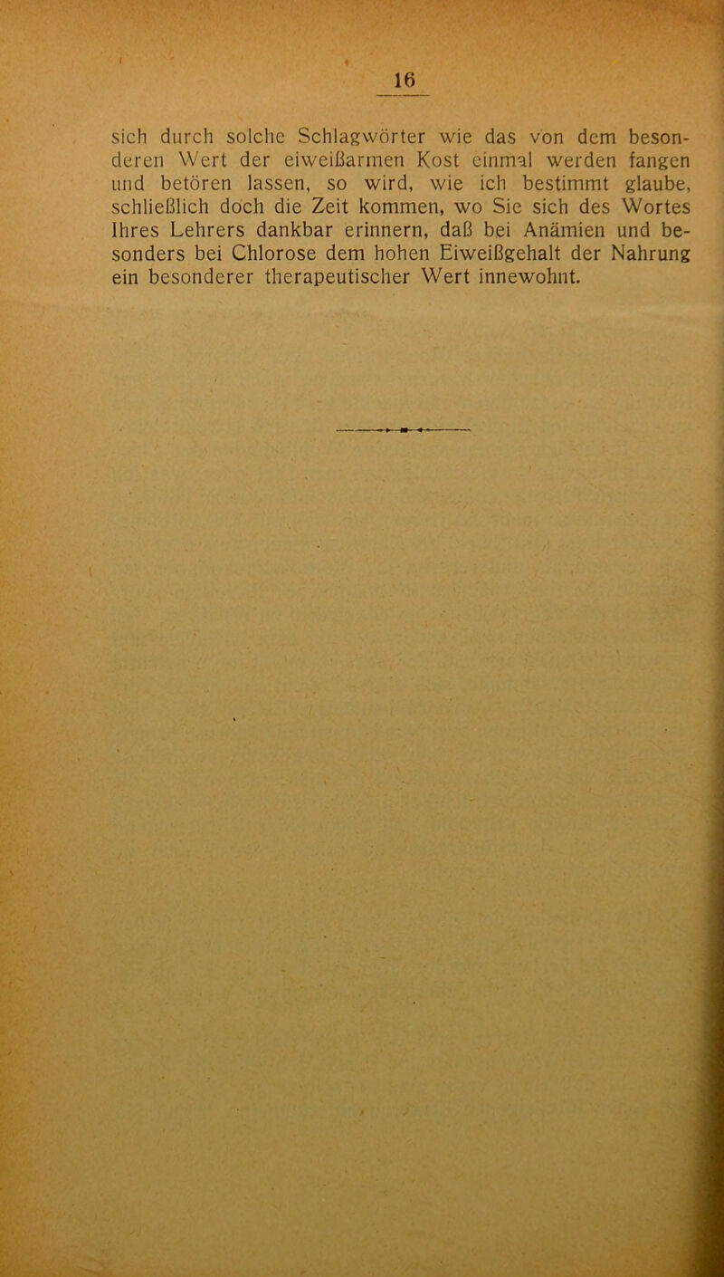 ■ r ■-. ■ I sich durch solche Schlagwörter wie das von dem beson- deren Wert der eiweißarmen Kost einmal werden fangen und betören lassen, so wird, wie ich bestimmt glaube, schließlich doch die Zeit kommen, wo Sie sich des Wortes Ihres Lehrers dankbar erinnern, daß bei Anämien und be- sonders bei Chlorose dem hohen Eiweißgehalt der Nahrung ein besonderer therapeutischer Wert innewohnt. ■i l A