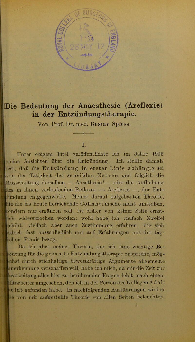 Die Bedeutung der Anaesthesie (Areflexie) in der Entzündungstherapie. Von Prof. Dr. med. Gustav Spiess. X I. Unter obigem Titel veröffentlichte ich im Jahre 1906 meine Ansichten über die Entzündung. Ich stellte damals Vest, daß die Entzündung in erster Linie abhängig sei von der Tätigkeit der sensiblen Nerven und folghch die A^usschaltung derselben — Anästhesie'— oder die Aufhebung •’.es in ihnen verlaufenden Reflexes — Areflexie —, der Ent- bindung entgegen wirke. Meiner darauf aufgebauten Theorie, lie die bis heute herrschende Cohnheimsche nicht umstoßen, ondern nur ergänzen soll, ist bisher von keiner Seite ernst- Mob widersnrochen worden: wohl habe' ich vielfach Zweifel mhört, vielfach aber auch Zustimmung erfahren, die sich edoch fast ausschheßhch nur auf Erfahrungen aus der täg- i.chen Praxis bezog. Da ich aber meiner Theorie, der ich eine wichtige Be- eeutung für die gesamte Entzündungstherapie zuspreche, mög- fchst durch stichhaltige beweiskräftige Ai’gumente allgemeine merkennung verschaffen will, habe ich mich, da mir die Zeit zur earbeitung aller hier zu berührenden Fragen fehlt, nach einem ütarbeiter umgesehen, den ich in der Person des Kollegen Adolf • eldt gefunden habe. In nachfolgenden Ausfülnungen wird er »e von mir aufgestellte Theorie von allen Seiten beleuchten.