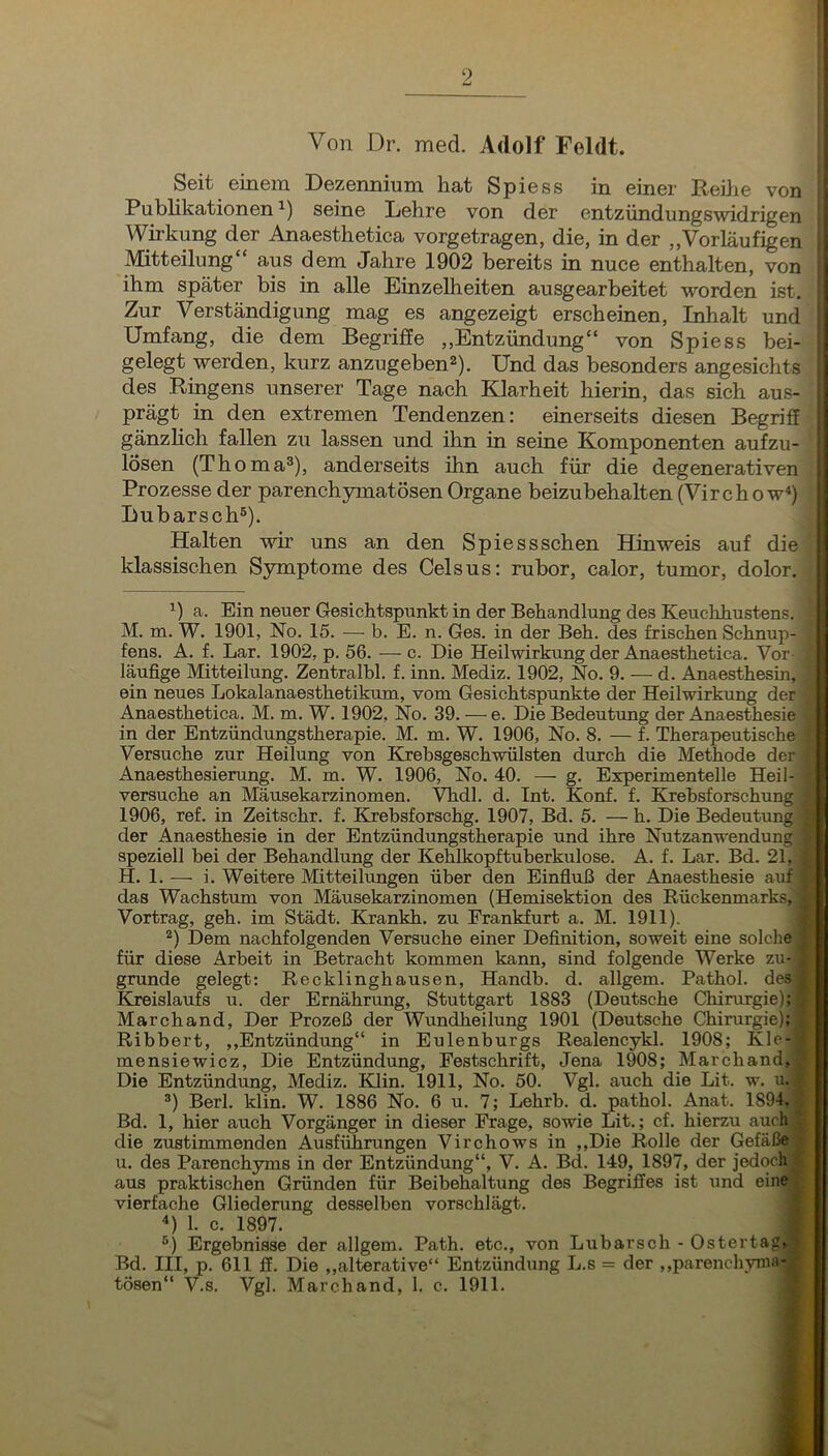 Von Dr. med. Adolf Feldt. Soit oinom Dozoiiiiiuin hat Spioss in oincr Reilic von Publikationen seine Lehre von der entzündungswidrigen Wirkung der Anaesthetica vorgetragen, die, in der „Vorläufigen : Mitteilung“ aus dem Jahre 1902 bereits in nuce enthalten, von = ihm später bis in alle Einzelheiten ausgearbeitet worden ist, ! Zur Verständigung mag es angezeigt erscheinen, Inhalt und ij Umfang, die dem Begrijffe „Entzündung“ von Spiess bei- ; gelegt werden, kurz anzugeben®). Und das besonders angesichts ^ des Ringens unserer Tage nach Klarheit hierin, das sich aus prägt in den extremen Tendenzen: einerseits diesen Begrif lösen (Thoma®), anderseits ihn auch für die degenerativei Prozesse der parenchymatösen Organe beizubehalten (Virchow« Lubarsch®). Halten wir uns an den Spiessschen Hinweis auf di( klassischen Symptome des Celsus: rubor, calor, tumor, dolor a. Ein neuer Gesichtspunkt in der Behandlung des Keuclihustens, M. m. W. 1901, No. 15. — b. E. n. Ges. in der Beh. des frischen Schnup- fens. A. f. Lar. 1902, p. 56. — c. Die Heilwirkung der Anaesthetica. Vor-J läufige Mitteilung. Zentralbl. f. inn. Mediz. 1902, No. 9. — d. AnaesthesinA ein neues Lokalanaesthetikum, vom Gesichtspunkte der Heilwirkung derjrr Anaesthetica. M. m. W. 1902, No. 39. — e. Die Bedeutung der Anaesthesie^' in der Entzündungstherapie. M. m. W. 1906, No. 8. — f. Therapeutische^ Versuche zur Heilung von Krebsgeschwülsten durch die Methode der Anaesthesierung. M. m. W. 1906, No. 40. —• g. Experimentelle Heil* versuche an Mäusekarzinomen. Vhdl. d. Int. Konf. f. Krebsforschung^ 1906, ref. in Zeitschr. f. Krebsforschg. 1907, Bd. 5. — h. Die Bedeutung der Anaesthesie in der Entzündungstherapie und ihre Nutzanwendung speziell bei der Behandlung der Kehlkopftuberkulose. A. f. Lar. Bd. 21, ; H. 1. — i. Weitere Mitteilungen über den Einfiuß der Anaesthesie auf ^ das Wachstum von Mäusekarzinomen (Hemisektion des Rückenmarks, < Vortrag, geh. im Städt. Krankh. zu Frankfurt a. M. 1911). f ®) Dem nachfolgenden Versuche einer Definition, soweit eine solche | für diese Arbeit in Betracht kommen kann, sind folgende Werke zu- f gründe gelegt: Recklinghausen, Handb. d. allgem. Pathol. des# Kreislaufs u. der Ernährung, Stuttgart 1883 (Deutsche Chirurgie); -f Marchand, Der Prozeß der Wundheilung 1901 (Deutsche Chirurgie); | Ribbert, ,,Entzündung“ in Eulenburgs Realencykl. 1908; Kle-i mensiewicz. Die Entzündung, Festschrift, Jena 1908; Marchand, | Die Entzündung, Mediz. Klin. 1911, No. 50. Vgl. auch die Lit. w. u. f ®) Berl. klin. W. 1886 No. 6 u. 7; Lehrb. d. pathol. Anat. 1894, | Bd. 1, hier auch Vorgänger in dieser Frage, sowie Lit.; cf. hierzu auch | die zustimmenden Ausführungen Virchows in ,,Die Rolle der Gefäße f u. des Parenchyms in der Entzündung“, V. A. Bd. 149, 1897, der jedoch » aus praktischen Gründen für Beibehaltung des Begriffes ist und einef. vierfache Gliederung desselben vorschlägt. * ^) 1. c. 1897. f ®) Ergebnisse der allgem. Path. etc., von Lubarsch - Ostertag»:» Bd. III, p. 611 ff. Die ,,alterative“ Entzündung L.s = der ,,parenchvnia-A gänzKch fallen zu lassen und ihn in seine Komponenten auf zu tosen“ V.s. Vgl. Marchand, 1. c. 1911.