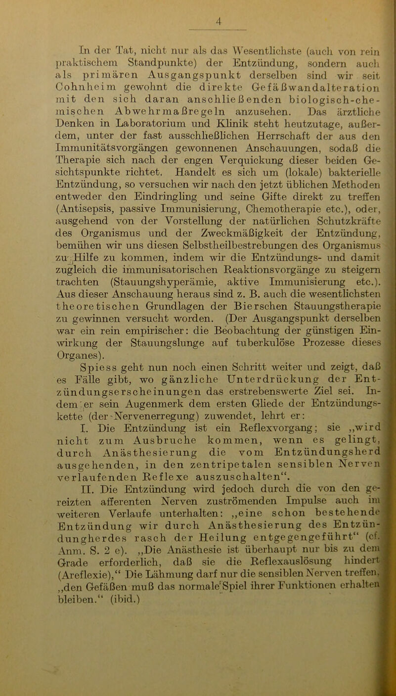 In der Tat, nicht nur als das VV'esentlicliste (aucli von rein \ praktischem Standpunkte) der Entzündung, sondern aucli als primären Ausgangspunkt derselben sind wir seit Cohnheim gewohnt die direkte Gefäßwandalteration mit den sich daran anschließenden biologisch-che- mischen Abwehr maßregeln anzusehen. Das ärztliche Denken in Laboratorium und Klinik steht heutzutage, außer- dem, unter der fast ausschheßliehen Herrschaft der aus den Immunitätsvorgängen gewonnenen Anschauungen, sodaß die Therapie sich nach der engen Verquickung dieser beiden Ge- sichtspunkte richtet. Handelt es sich um (lokale) bakterielle Entzündung, so versuchen wir nach den jetzt üblichen Methoden entweder den Eindringling und seine Gifte direkt zu treffen (Antisepsis, passive Immunisierung, Chemotherapie etc,), oder, ausgehend von der Vorstellung der natürlichen Schutzkräfte des Organismus und der Zweckmäßigkeit der Entzündung, bemühen wir uns diesen Selbstheilbestrebungen des Organismus zu^^Hilfe zu kommen, indem wir die Entzündungs- und damit zugleich die immunisatorischen Reaktionsvorgänge zu steigern trachten (Stauungshyperämie, aktive Immunisierung etc.). Aus dieser Anschauung heraus sind z. B. auch die wesentlichsten theoretischen Grundlagen der Bierschen Stauungstherapie zu gewinnen versucht worden. (Der Ausgangspunkt derselben war ein rein empirischer: die Beobachtung der günstigen Ein- . Wirkung der Stauungslunge auf tuberkulöse Prozesse dieses l Organes), Spie SS geht nun noch einen Schritt weiter und zeigt, daß l es Fälle gibt, wo gänzliche Unterdrückung der Ent- i Zündungserscheinungen das erstrebenswerte Ziel sei. In- | dem '^er sein Augenmerk dem ersten Gliede der Entzündungs- i kette (der'Nervenerregung) zuwendet, lehrt er: M I. Die Entzündung ist ein Reflexvorgang; sie ,,wird ft nicht zum Ausbruche kommen, wenn es gelingt, ft durch Anästhesierung die vom Entzündungsherd ft ausgehenden, in den zentripetalen sensiblen Nerven I verlaufenden Reflexe auszuschalten“. ft II. Die Entzündung wird jedoch durch die von den ge- ft reizten afferenten Nerven zuströmenden Impulse auch im ft weiteren Verlaufe unterhalten: ,,eine schon bestehende ft Entzündung wir durch Anästhesierung des Entzün- S dungherdes rasch der Heilung entgegengeführt“ (cf. m Anm. S. 2 e). ,,Die Anästhesie ist überhaupt nur bis zu dem ft Grade erforderlich, daß sie die Reflexauslösung hindert* (Areflexie),“ Die Lähmung darf nur die sensiblen Nerven treffen, ftj ,,den Gefäßen muß das normale'Spiel ihrer Funktionen erhalten», bleiben.“ (ibid.) sj