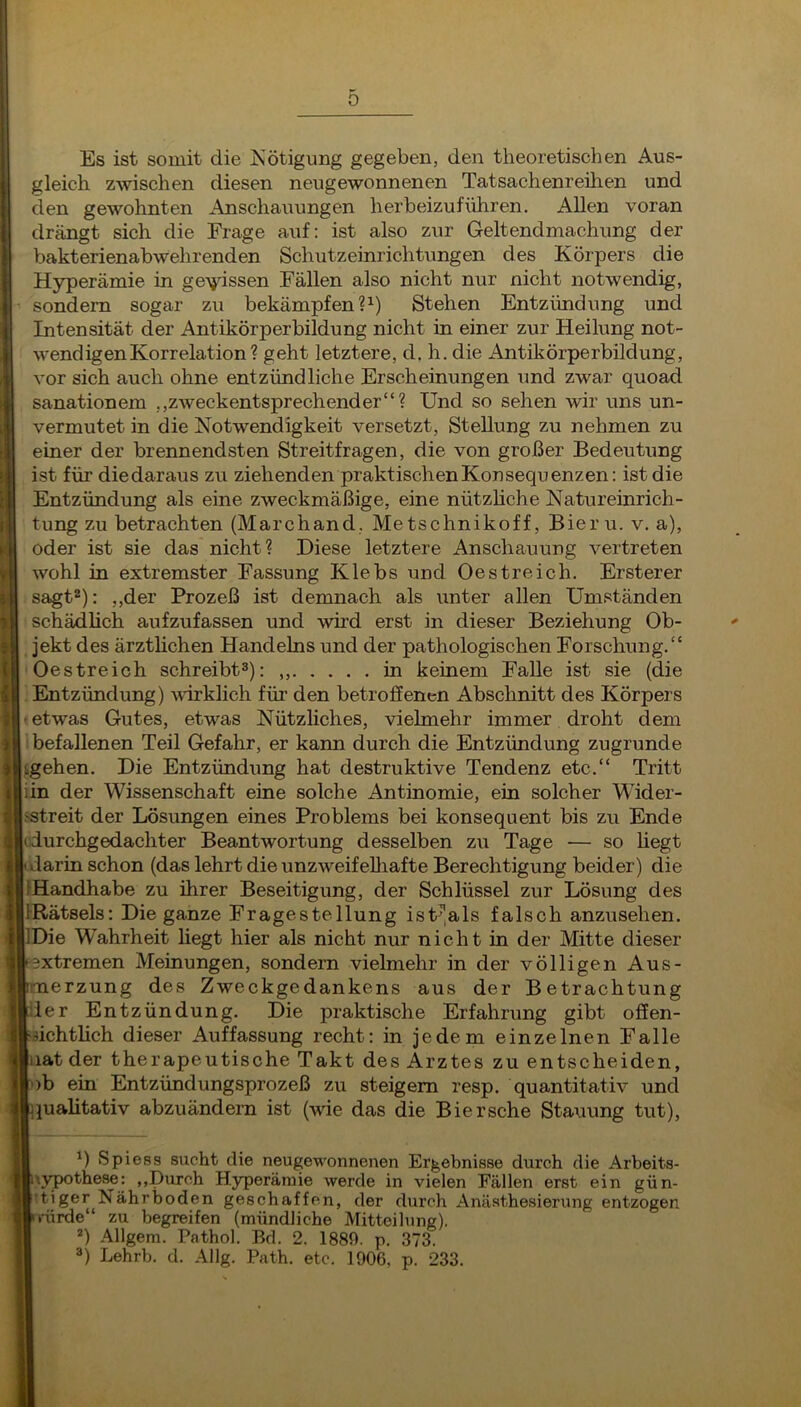 0 Es ist somit die Nötigung gegeben, den theoretisehen Aus- gleich zwischen diesen neugewonnenen Tatsachenreüien und den gewohnten Anschauungen herbeizuführen. Allen voran drängt sich die Frage auf: ist also zur Geltendmachung der bakterienabwehrenden Schutzeinrichtungen des Körpers die Hyperämie in gewissen Fällen also nicht nur nicht notwendig, sondern sogar zu bekämpfen ?^) Stehen Entzündung und Intensität der Antikörperbildung nicht in einer zur Heilung not- wendigen Korrelation? geht letztere, d. h. die Antikörperbildung, vor sich auch ohne entzündliche Erscheinungen und zwar quoad sanationem „zweckentsprechender“? Und so sehen wir uns un- vermutet in die Notwendigkeit versetzt, Stellung zu nehmen zu einer der brennendsten Streitfragen, die von großer Bedeutung ist für diedaraus zu ziehenden praktischen Kon Sequenzen: ist die Entzündung als eine zweckmäßige, eine nützhche Natureinrich- tung zu betrachten (Marchand, Metschnikoff, Bieru. v. a), oder ist sie das nicht? Diese letztere Anschauung vertreten wohl in extremster Fassung Klebs und Oestreich. Erster er sagt^): ,,der Prozeß ist demnach als unter allen Umständen schädhch aufzufassen und wird erst in dieser Beziehung Ob- jekt des ärzthchen Handelns und der pathologischen Forschung.“ Oestreich schreibt»): in keinem Falle ist sie (die Entzündung) vdrklich für den betroffenen Abschnitt des Körpers etwas Gutes, etwas Nützliches, vielmehr immer droht dem befallenen Teil Gefahr, er kann durch die Entzündung zugrunde Lgehen. Die Entzündung hat destruktive Tendenz etc.“ Tritt iin der Wissenschaft eine solche Antinomie, ein solcher Wider- i-streit der Lösungen eines Problems bei konsequent bis zu Ende idurchgedachter Beantwortung desselben zu Tage — so hegt darin schon (das lehrt die unzweifehiafte Berechtigung beider) die IHandhabe zu ihrer Beseitigung, der Schlüssel zur Lösung des IRätsels: Die ganze Fragestellung isU,als falsch anzusehen. Die Wahrheit liegt hier als nicht nur nicht in der Mitte dieser extremen Meinungen, sondern vielmehr in der völligen Aus- merzung des Zweckgedankens aus der Betrachtung der Entzündung. Die praktische Erfahrung gibt offen- üchthch dieser Auffassung recht: in jedem einzelnen Falle iiat der therapeutische Takt des Arztes zu entscheiden, ob ein Entzündungsprozeß zu steigern resp. quantitativ und juahtativ abzuändern ist (wie das die Biersche Stauung tut). ^) Spiess sucht die neugewonnenen Ergebnisse durch die Arbeits- \ypothese: ,,Durch Hyperämie werde in vielen Fällen erst ein gün- tiger Nährboden geschaffen, der durch Anästhesierung entzogen rärde“ zu begreifen (mündliche Mitteilung). ®) Allgem. Pathol. Bd. 2. 1889. p. 373. ») Lehrb. d. Allg. Path. etc. 1906, p. 233.