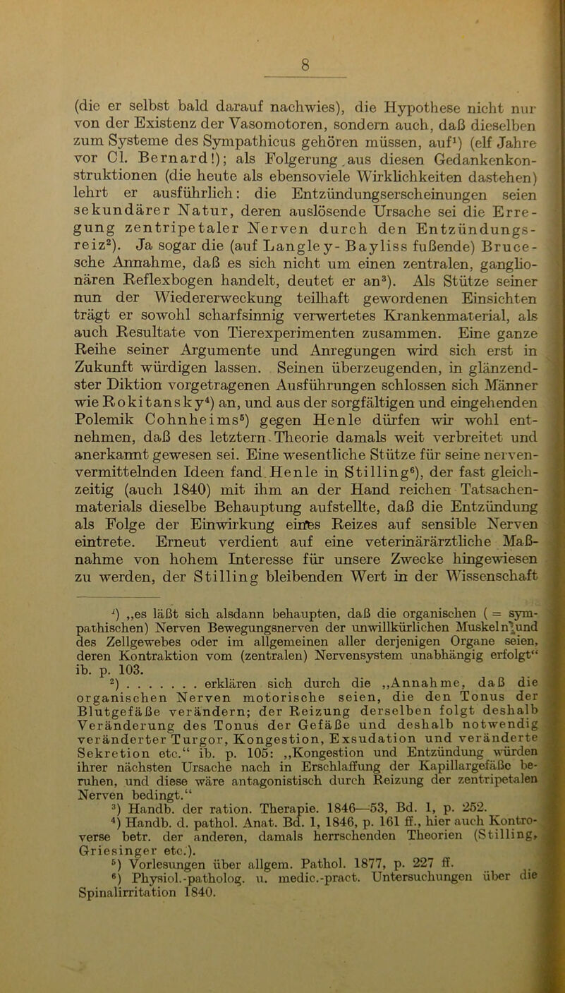 (die er selbst bald darauf nachwies), die Hypothese nicht nur von der Existenz der Vasomotoren, sondern auch, daß dieselben zum Systeme des Sympathicus gehören müssen, auf^) (elf Jahre vor CI. Bernard!); als Folgerung .aus diesen Gedankenkon- struktionen (die heute als ebenso viele Wirkhchkeiten dastehen) lehrt er ausführlich: die Entzündungserscheinungen seien sekundärer Natur, deren auslösende Ursache sei die Erre- gung zentripetaler Nerven durch den Entzündungs- reiz^). Ja sogar die (auf Langley- Bayliss fußende) Bruce- sche Annahme, daß es sich nicht um einen zentralen, gangho- nären Reflexbogen handelt, deutet er an^). Als Stütze seiner nun der Wiedererweckung teilhaft gewordenen Einsichten trägt er sowohl scharfsinnig verwertetes Krankenmaterial, als auch Resultate von Tierexperimenten zusammen. Eine ganze Reihe seiner Argumente und Anregungen wird sich erst in Zukunft würdigen lassen. Seinen überzeugenden, in glänzend- ster Diktion vorgetragenen Ausführungen schlossen sich Männer wie Rokitansky^) an, und aus der sorgfältigen und eingehenden Polemik Cohnheims®) gegen Henle dürfen wir wohl ent- nehmen, daß des letztem. Theorie damals weit verbreitet und anerkannt gewesen sei. Eine wesentliche Stütze für seine nerven- vermittelnden Ideen fand.Henle in Stilling®), der fast gleich- zeitig (auch 1840) mit ihm an der Hand reichen Tatsachen- , materials dieselbe Behauptung aufsteUte, daß die Entzündung als Folge der Einwirkung emffes Reizes auf sensible Nerven 1' eintrete. Erneut verdient auf eine veterinärärzthche Maß- T nähme von hohem Interesse für unsere Zwecke hingewiesen | zu werden, der Stilling bleibenden Wert in der Wissenschaft f. O „es läßt sich alsdann behaupten, daß die organischen ( = sym- pathischen) Nerven Bewegungsnerven der unwillkürlichen Muskelnlund des Zellgewebes oder im allgemeinen aller derjenigen Organe seien, deren Kontraktion vom (zentralen) Nervensystem unabhängig erfolgt“ ih. p. 103. 2) erklären sich durch die ,,Annah me, daß die organischen Nerven motorische seien, die den Tonus der Blutgefäße verändern; der Reizung derselben folgt deshalb Veränderung des Tonus der Gefäße und deshalb notwendig veränderter Turgor, Kongestion, Exsudation und veränderte Sekretion etc.“ ib. p. 105: ,»Kongestion und Entzündung würden ihrer nächsten Ursache nach in Erschlaffung der Kapillargefäße be- ruhen, und diese wäre antagonistisch durch Reizung der zentripetalen Nerven bedingt.“ ®) Handb. der ration. Therapie. 1846—^53, Bd. 1, p. 252. '’) Handb. d. pathol. Anat. Bd. 1, 1846, p. 161 ff., hier auch Kontro- verse betr. der anderen, damals herrschenden Theorien (Stilling, Griesinger etc.). ®) Vorlesungen über allgem. Pathol. 1877, p. 227 ff. ®) Physiol.-patholog. u. medic.-pract. Untersuchungen üljer die Spinalirritation 1840.