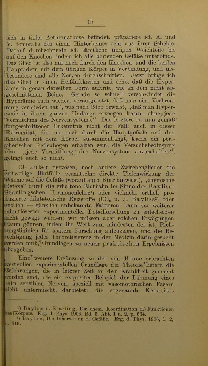 sich in tiefer Aethernarkose befindet, präpariere ich A. und V. femorahs des einen Hinterbeines rein aus ihrer Scheide. Darauf durchschneide ich sämthche übrigen Weichteile bis : auf den Ehiochen, indem ich alle blutenden Gefäße unterbinde. Das Ghed ist also nur noch durch den Knochen und die beiden ,Hauptadem mit dem übrigen Körper in Verbindung, und ins- besondere sind alle Nerven durchschnitten. Jetzt brmge ich das Ghed in einen Heißluftkasten und sehe, daß die Hyper- ämie in genau derselben Dorm auftritt, wie an dem nicht ab- .geschnittenen Beine. Gerade so schnell verschwindet die [Hyperämie auch wieder, vorausgesetzt, daß man eine Verbren- inung vermieden hat“, was nach Bier beweist, ,,daß man H5rper- ämie in ihrem ganzen Umfange erzeugen kann, ohne> jede 'Vermittlung des Nervensystems.“ Das letztere ist nun gemäß rfortgeschrittener Erkenntnis nicht der EaU: auch in dieser iExtremität, die nur noch durch die Hauptgefäße und den IKnochen mit dem Körper zusammenhängt, kann ein peri- jpherischer Reflexbogen erhalten sein, die Versuchsbedingung ;ialso: ,,jede Vermittlung^ des Nervensystens anzuschalten“, ggelingt auch so nicht. Ob außer nervösen, noch andere Zwischengheder die eitweilige Blutfülle vermitteln: direkte Tiefenwirkung der WVärme auf die Gefäße (worauf auch Bier hinweist), ,,chemische Refexe“ durch die erhaltene Blutbahn im Sinne der B ayliss- ?5tarlingschen Hormonenlehre^) oder vielmehr örtlich pro- luzierte dilatatorische Reizstoffe (CO2 u. a. Bayliss^) oder sndHch — gänzlich unbekannte Faktoren, kann vor weiterer ininutiösester experimenteller Detailforschung zu entscheiden nicht gewagt werden; wir müssen aber solchen Erwägungen -Raum gönnen, indem ihr Wert zum mindesten der ist, Rich- ungslininien für spätere Forschung aufzuzeigen, und die Be- echtigung jedes Theoretisierens in der Mediziu darin gesuclit verden muß,“^Grundlagen zu neuen praktischen Ergebnissen ^^bzugeben. Eine'^wehere Ergänzung zu der ■ von Bruce erbrachten r/ertvollen experimentellen Grundlage der Theorie^hefern die :.Crfahrungen, die in letzter Zeit an der Khankheit gemacht worden sind, die ein exquisites Beispiel der Lähmung eines ein sensiblen Nerven, speziell mit vasomotorischen Fasern .'.icht untermischt, darbietet: die sogenannte Keratitis ') Bayliss u. Starling, Die ehern. Koordination d.'^Funktionen »•ea iKörpers. Erg. d. Phys. 1906, Bd. 5, Abt. 1 u. 2, p. 664. Bayliss, Die Innervation d. Gefäße. Erg. d. Phys. 1906, 1. 2, 319.