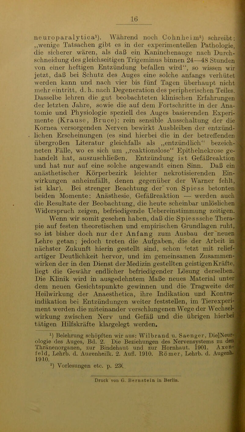 neuroparalytica^). Während noch Cohnheim^) schreibt: „wenige Tatsachen gibt es in der experimentellen Pathologie, die sicherer wären, als daß ein Kaninchenauge nach Durch- schneidung des gleichseitigen Trigeminus binnen 24—48 Stunden von einer heftigen Entzündung befallen wird“, so wissen wir jetzt, daß bei Schutz des Auges eine solche anfangs verhütet werden kann und nach vier bis fünf Tagen überhaupt nicht mehr eintritt, d. h. nach Degeneration des peripherischen Teiles. Dasselbe lehren die gut beobachteten klinischen Erfahrungen der letzten Jahre, sowie die auf dem Fortschritte in der Ana- tomie und Physiologie speziell des Auges basierenden Experi- mente (Krause, Bruce): rein sensible Ausschaltung der die Kornea versorgenden Nerven bewirkt Ausbleiben der entzünd- lichen Erscheinungen (es sind hierbei die in der betreffenden übergroßen Literatur gleichfalls als ,,entzündhch“ bezeich- neten Fälle, wo es sich um ,,reaktionslose“ Epithelnekrose ge- handelt hat, auszuschließen, Entzündung ist Gefäßreaktion und hat nur auf eine solche angewandt einen Sinn. Daß ein/ anästhetischer Körperbezirk leichter nekrotisierenden Ein-1 Wirkungen anheimfällt, denen gegenüber der Warner fehlt, ist klar). Bei strenger Beachtung der'von Spiess betonten beiden Momente: Anästhesie, Gefäßreaktion — werden auchj die Resultate der Beobachtung, die heute scheinbar unlöslichen Widerspruch zeigen, befriedigende Uebereinstimmung zeitigen. Wenn wir somit gesehen haben, daß die Spiesssche Thera- pie auf festen theoretischen und empirischen Grundlagen ruht,! so ist bisher doch nur der Anfang zum Ausbau der'neuenj Lehre getan; jedoch treten die Aufgaben, die der Arbeit inj nächster Zukunft hierin gestellt sind, schon ietzt mit rehef-| artiger Deuthchkeit hervor, und im gemeinsamen Zusammen-| wirken der in den Dienst der Medizin gestellten geistigen Kräfte,! liegt die Gewähr endlicher befriedigender Lösung derselben.! Die Klinik wird in ausgedehntem Maße neues Material unter! dem neuen Gesichtspunkte gewinnen und die Tragweite derj Heilwirkung der Anaesthetica, ihre Indikation und Kontra-J Indikation bei Entzündungen weiter feststellen, im Tierexperi-J ment werden die miteinander verschlungenen Wege der Wechseln Wirkung zwischen Nerv und Gefäß und die übrigen hierbei tätigen Hilfskräfte klargelegt werden, fl ^) Belehrung schöpften wir aus: Wilbrand u, Saenger, Diel^Jeu« ologie des Auges, Bd. 2. Die Beziehungen des Nervensystems zu de^ Thränenorganen, zur Bindehaut und zur Hornhaut. 1901. Axenj feld, Lehrb. d, Aueenheilk. 2. Aufl, 1910. Römer. Lehrb. d. AugenH?! 1910. ■ ^) Vorlesungen etc. p. 23t ■ Druck vüu G. Hernstein in Berlin.