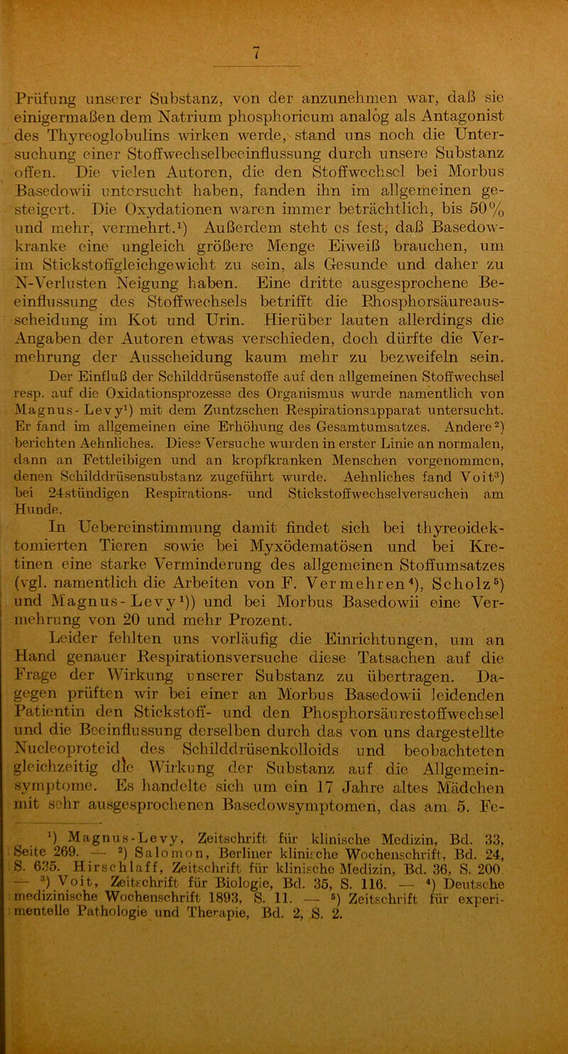 i Prüfung unserer Substanz, von der anzunehmen war, daß sic einigermaßen dem Natrium phosphoricum analog als Antagonist des Thyreoglobulins wirken werde, stand uns noch die Unter- suchung einer Stoffwechselbeeinflussung durch unsere Substanz offen. Die vielen Autoren, die den Stoffwechsel bei Morbus Basedowii untersucht haben, fanden ihn im allgemeinen ge- steigert. Die Oxydationen waren immer beträchtlich, bis 50% und mehr, vermehrt. 0 Außerdem steht cs fest, daß Basedow- kranke eine ungleich größere Menge Eiweiß brauchen, um im Stickstoffgleichgewicht zu sein, als Gesunde und daher zu N-Verlusten Neigung haben. Eine dritte ausgesprochene Be- einflussung des Stoffwechsels betrifft die Ehosphorsäureaus- scheidung im Kot und Urin. Hierüber lauten allerdings die Angaben der Autoren etwas verschieden, doch dürfte die Ver- mehrung der Ausscheidung kaum mehr zu bezweifeln sein. Der Einfluß der Schilddrüsenstoffe auf den allgemeinen Stoffwechsel resp. auf die Oxidationsprozesse des Organismus wurde namentlich von Magnus-LevyO mit dem Zuntzschen Respirationsapparat untersucht. Er fand im allgemeinen eine Erhöhung des Gesamtumsatzes. Andere berichten Aehnliches. Diese Versuche wurden in erster Linie an normalen, dann an Fettleibigen und an kropfkranken Menschen vorgenommen, denen Schilddrüsensubstanz zugeführt wurde. Aehnliches fand Voit“) bei 24stündigen Respirations- und Stickstoff Wechsel versuchen am Hunde. In Uebereinstimmung damit findet sich bei thyreoidek- tomierten Tieren sowie bei Myxödematösen und bei Kre- tinen eine starke Verminderung des allgemeinen Stoffumsatzes (vgl. namentlich die Arbeiten von E. Vermehren^), Scholz®) und Magnus-Levyi)) und bei Morbus Basedowii eine Ver- mehrung von 20 und mehr Prozent. Leider fehlten uns vorläufig die Einrichtungen, um an Hand genauer Respirationsversuche diese Tatsachen auf die Frage der Wirkung unserer Substanz zu übertragen. Da- gegen prüften wir bei einer an Morbus Basedowii leidenden Patientin den Stickstoff- und den Phosphorsäurestoffwechsel und die Beeinflussung derselben durch das von uns dargestellte Nucleoproteid des Schilddrüsenkolloids und beobachteten gleichzeitig die Wirkung der Substanz auf die Allgem.ein- symptome. Es handelte sich um ein 17 Jahre altes Mädchen mit sehr ausgesprochenen Basedowsymptomen, das am 5. Fc- 0 Magnus-Levy, Zeitschi’ift für klinische Medizin, Bd. 33, Seite 269. *) Salomon, Berliner klinirche Wochenschrift, Bd. 24, S. 635. Hirschlaff, Zeitschrift für klinische Medizin, Bd. 36, S. 200 — '*) Voit, Zeitschrift für Biologie, Bd. 35, S. 116. — “) Deutsche medizinische Wochenschrift 1893, S. 11. — 5) Zeitschrift für experi-