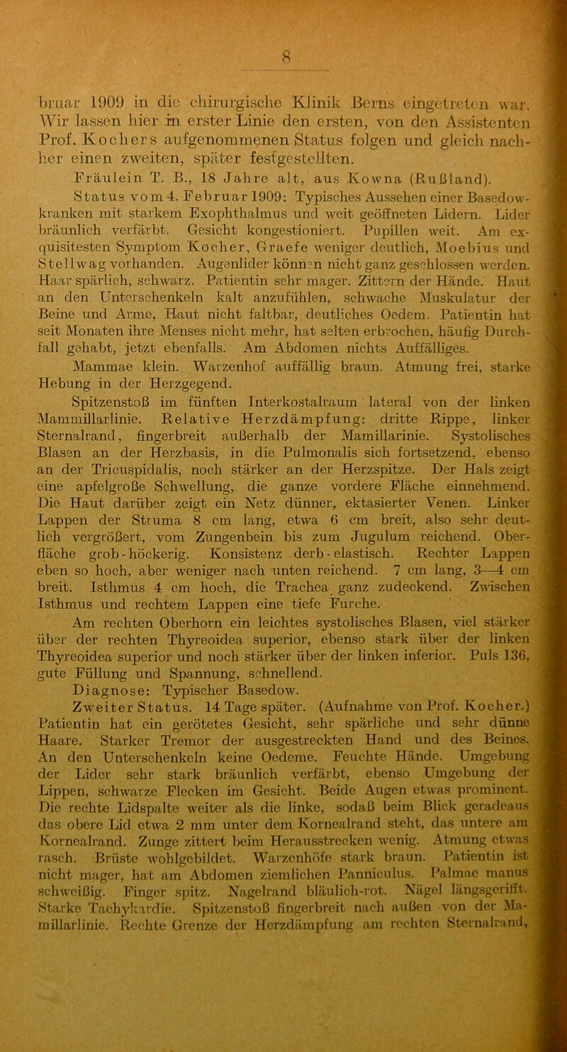 Wir lassen hier in erster Linie den ersten, von den Assistenten Prof. Kochers aufgenommenen Status folgen und gleich nach- lier einen zweiten, später fesfge stellten. Fräulein T. B., 18 Jahre alt, aus KoAvna (Rußland). Status vom 4. Februar 1909: Typisches Aussehen einer Basedow- kranken mit starkem Exophthalmus und weit geöffneten Lidern. Lider bräunlich verfärbt. Gesicht kongestioniert. Pupillen weit. Am ex- quisitesten Symptom Kocher, Graefe weniger deutlich, Moebius und Stel Iwag vorhanden. Augenlider können nicht ganz geschlossen werden. Haar spärlich, schwarz. Patientin sehr mager. Zittern der Hände. Haut an den Unterschenkeln kalt anzufühlen, schwache Muskulatur der Beine und Arme, Haut nicht faltbar, deutliches Oedem. Patientin hat seit Monaten ihre Menses nicht mehr, hat selten erbrochen, häuficr Durch- fall gehabt, jetzt ebenfalls. Am Abdomen nichts Auffälliges. Mammae klein. Wavzenhof auffällig braun. Atmung frei, starke Hebung in der Herzgegend. Spitzenstoß im fünften Interkostalraum' lateral von der linken Mammillarlinie. Relative Herzdämpfung: dritte Rippe, linker Sternalrand, fingerbreit außerhalb der Mamillarinie. Systolisches Blasen an der Herzbasis, in die Pulmonalis sich fortsetzend, ebenso an der Tricuspidalis, noch stärker an der Herzspitze. Der Hals zeigt eine apfelgroße Schwellung, die ganze vordere Fläche einnehmend. Die Haut darüber zeigt ein Netz dünner, ektasierter Venen. Linker Lappen der Struma 8 cm lang, etwa 6 cm breit, also sehr deut- lich vergrößert, vom Zungenbein bis zum Jugulum reichend. Ober- fläche grob - höckerig. Konsistenz derb - elastisch. Rechter Lappen eben so hoch, aber weniger nach unten reichend. 7 cm lang, 3—4 cm breit. Isthmus 4 cm hoch, die Trachea ganz zudeckend. Zwischen Isthmus und rechtem Lappen eine tiefe Furche. Am rechten Oberhorn ein leichtes systolisches Blasen, viel stärker über der rechten Thyreoidea Superior, ebenso stark über der linken Thyreoidea superior und noch stärker über der linken inferior. Puls 136, gute Füllung und Spannung, schnellend. Diagnose: T3rpischer Basedow. Zweiter Status. 14 Tage später. (Aufnahme von Prof. Kocher.) Patientin hat ein gerötetes Gesicht, sehr spärliche und sehr dünne Haare. Starker Tremor der ausgestreckten Hand und des Beines. An den Unterschenkeln keine Oedeme. Feuchte Hände. Umgebung der Lider sehr stark bräunlich verfärbt, ebenso Umgebung der Lippen, schwarze Flecken im Gesicht. Beide Augen etwas prominent. Die rechte Lidspalte weiter als die linke, sodaß beim Blick geradeau.s das obere Lid etwa 2 mm unter dem Kornealrand steht, das untere am Kornealrand. Zunge zittert beim Herausstrecken wenig. Atmung etwas rasch. Brüste w'ohlgebildet. Warzenhöfe .stark braun. Patientin ist nicht mager, hat am Abdomen ziemlichen Pannicuhis. Palmae manus schweißig. Finger .spitz. Nagelrand bläulich-rot. Nägel längsgerifft. Starke Tachykardie. Spitzenstoß fingerbreit nach außen von der Ma- millarlinie. Rechte Grenze der Herzdämpfung am rechten Sternalrand,
