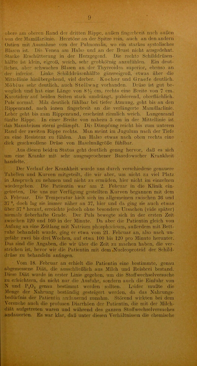 obero am obci-cn Rand der dritten Rippe, außen fingerbreit nach außen von der Mamillarlinie. Herztöne an der Spitze rein, auch an den andern Üstien mit Ausnahme von der Pulmonalis, wo ein starkes systolisches Blasen ist. Die. Venen am Halse und,an der Brust nicht ausgedehnt. Starke Erschütterung in der Herzgegend. Die rechte Schilddrüsen- hälftc ist klein, eigroß, weich, sehr grobköfnig anzufühlen. Ein deut- liches, aber schwexches Blasen an der Thyreoidea superior, ebenso an der inferior. Linke Schilddiüsenhälfte gänseeigroß, etwas über die Mittellinie hinübergehend, viel derber. Kocher und Graefe deutlich. Möbius .sehr deutlich, auch Stellwag vorhanden. Drüse ist gut be- weglich und hat eine Länge von 8Yz cm, rechts eine B.^eite von 7 cm. Karotiden' auf beiden Seiten stark umdrängt, pulsierend, oberflächlich. Puls normal. Milz deutlich fühlbar bei tiefer Atmung, geht bis an den Rippenrand, nach innen fingerbreit an die verlängerte Mamillarlinie. Leber geht bis zum Rippenrand, erscheint ziemlich weich. Lungenrand fünfte Rippe. In einer Breite von nahezu 5 cm in der Mittellinie ist. das Manubrium sterni gedämpft. Die Dämpfung reicht bis zum unteren Rand der zweiten Rippe rechts. Man meint im Jugulum nach der Tiefe zu eine Resistenz zu fühlen. Am Halse etwas nach oben rechts eine dick geschwollene Drüse von Haselnußgröße fühlbar. Aus diesen beiden Status geht deutlich genug hervor, daß es sich um eine Kranke mit sehr ausgesprochener Basedowscher Ki’ankheit handelte. Der Verlauf der Krankheit wurde uns durch verschiedene genauere Tabellen und Kurven mitgeteilt, die wir aber, um nicht zu viel Platz in Anspruch zu nehmen und nicht z\i ermüden, hier nicht im einzelnen wiedergeben. Die Patientin war am 2. Februar in die Klinik ein- getretenj Die uns zur Verfügung gestellten Kurven begannen mit dem ü. Februar. Die Temperatur hielt sich im allgemeinen zwischen 36 und 37 ”, doch lag sie immer näher an 37, hier und da ging sie auch etwas über 37 ” herauf, erreichte jedoch ohne besondere Ursachen (vide später) niemals fieberhafte Grade. Der Puls bewegte sich in der ersten Zeit zwischen 120 und 160 in der Minute. Da aber die Patientin gleich von Anfang an eine Zeitlang mit Natrium phosphoricum, außerdem mit Bett- ruhe behandelt wurde, ging er etwa vom 21. Februar an, also nach un- gefähr zwei bis drei Wochen, auf etwa 100 bis 120 pro Minute herunter. Das sind die Angaben, die wir über die Zeit zu machen haben, die ver- strichen ist, bevor wir die Patientin mit dem iNucleoproteid der Schild- drüse zu behandeln anfingen. V'om 18. Februar an erhielt die Patientin eine bestimmte, genau abgemessene Diät, die ausschließlich aus Milch und Reisbrei bestand. Diese Diät wurde in erster Linie gegeben, um die Stoffwechselversuche zu erleichtern, da nicht nur die Ausfuhr, sondern auch die Einfuhr von N und P2O., genau bestimmt werden sollten. Leider mußte die Menge der Nahrung bcfständig gesteigert werden, da das Nahrungs- bedürfnis dei’ Patientin anrlauernd zunahm. Störend wirkten bei dem Versuche auch die profusen Diarrhöen der Patientin, die mit der Milch- diät aufgetreten waren und während des ganzen Stoffwechselversuches andauerten. Es war klar, daß unter diesen Verhältnissen die chemische