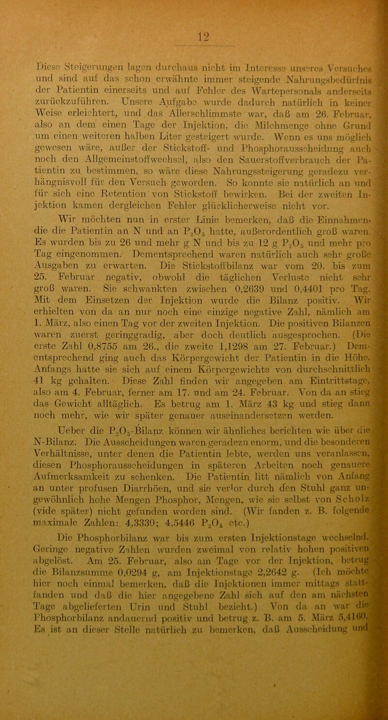 T)ieso Steigerungen lagen durchaus nicht im Interesse unseres Versucheß: und sind auf das schon erwähnte immer steigende Nahriingsbodürfnis der Patientin einerseits und auf Fehler des Wartepersonals anderseits zurttckzuführen. Unsere Aufgabe wurde dadurch natürlich in keiner Weise erleichtert, und das Ailerschlimmste war, daß am 26. Felu-uar, also an dem einen Tage der Injektion, die Milchnienge ohne Grund um einen Aveiteren halben Liter gesteigert rvurde. Wenn es uns möglich gCAvesen Aväre, außer der Stickstoff- und Phosphorausscheidjung auch noch den Allgemeinstoffwechsel, also den Sauerstoffverbrauch der Pa- tientin zu bestimmen, so Aväre diese Nahrungssteigerung geradezu ver-. hängnisvoll für den Versuch geworden. So konnte sie natürlich an und für sich eine Retention von Stickstoff beAvirken. Bei der zweiten In- jektion kamen dergleichen Fehler glücklichenveise nicht vor. Wir möchten nun in erster Linie bemerken, daß die Einnahmen^ die die Patientin an N und an PnOs h?„tte, außerordentlich groß AA'aren.] Es Avurden bis zu 26 und mehr g N und bis zu 12 g P2O5 und mehr pro Tag eingenommen. Dementsprechend waren natürlich auch sehr große Ausgaben zu erwarten. Die Stickstofi'bilanz war Amm 20. bis zum> 25. Februar negativ, obAvohl die täglichen Verluste nicht sehr groß waren. Sie schwankten zwischen 0,2639 und 0,4401 pro Tag. Mit dem Einsetzen der Injektion Avurde die Bilanz positiv. Wir erhielten von da an nur noch eine einzige negati\’^e Zahl, nämlich am] 1. März, also einen Tag vor der zAveiten Injektion. Die positiven Bilanzen j AA^aren zuerst geringgradig, aber doch deutlich ausgesprochen. (Die erste Zahl 0,8755 am 26., die ZAA’eite 1,1298 am 27. Februar.) Dem- entsprechend ging auch das Körpergewicht der Patientin in die Höhe,*. Anfangs hatte sie sich auf einem KörpergeAvichte von durchschnittlich4' 41 kg gehalten. Diese Zähl finden wir angegeben am Eintrittstage, also am 4. Februar, ferner am 17. und am 24. Februar. Von da an sticg-i das GeAvicht alltäglich. Es betrug am 1. März 43 kg und stieg dann noch mehr, wie wir später genauer auseihandersstzen AA-erden. Ueber die P205-Bilanz können Avdr ähnliches berichten AAÜe über dief N-Bilanz. Die Ausscheidungen waren geiadezu enorm, und die besonderen Verhältnisse, unter denen die Patientin lebte, werden uns veranlassen, diesen Phosphorausscheidungen in späteren Arbeiten noch genauere Aufmerksamkeit zu schenken. Die Patientin litt nämlich Amn Anfang an unter profusen Diarrhöen, und sie verlor durch den Stuhl ganz un- geAvöhnlich hohe Mengen Phosphor, Mengen, Avie sic selbst von Scholz (vide später) nicht gefunden AA^orden sind. (Wir fanden z. B. folgende maximale Zahlen: 4,3330; 4,5446 PaOs etc.) Die Phosphorbilanz AA'ar bis zum eisten Injektionstage AACchselnd. Geringe negative Zahlen Avurden ZAveimal von relativ hohen positiven abgelöst. Am 25. Februar, also am Tage vor der Injektion, betrug die Bilanzsumme 0,0294 g, am Injektionstage 2,2642 g. (Ich möchte hier noch einmal bemerken, daß die Injektionen immei- mittags statt- fänden und daß die hier angegebene Zahl sich auf den am näclrsfcn Tage abgelieferten Urin und Stuhl bezieht.) Von da an Avar die Phosphorbilanz andauernd positiv und betrug z. B. am 5. Älärz 5.4160. Es ist an dieser Stelle natürlicli zu bemerken, daß Ausscheidung und
