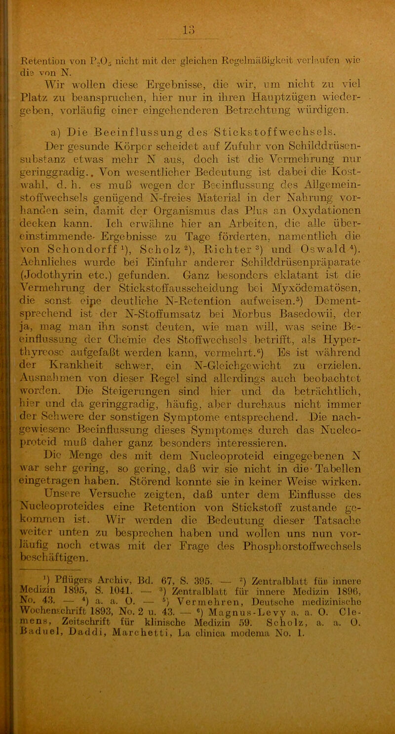 la Eetention von PnO^ nicht mit der gleichen Rcgeliniißigkeit vei’laufen wie die von N. Wir wollen diese Ergebnisse, die wir, nm nicht zu viel Platz zu beanspruchen, hier nur in iliren Hauptzügen wieder- geben, vorläufig einer eingehenderen Betre.chtung würdigen. a) Die Beeinflussung des Stickstoffwechsels. Der gesunde Körper scheidet auf Zufuhr von Schilddrüsen- substanz etwas mehr N aus, doch ist die Vermehrung nur geringgradig.. Von wesentlicher Bedeutung ist dabei die Kost- w'ahl, d. h. es muß wegen der Beeinflussung des Allgemein- stoffwechsels genügend N-freies Material in der Nahrung vor- lianden sein, damit der Organismus das Plus an Oxydationen decken kann. Ich erwähne hier an Arbeiten, die alle über- einstimmende- Ergebnisse zu Tage förderten, namentlich die von Schoiidorff 1), Scholz ^), Richter und Oswald^). Aehnliches wurde bei Einfuhr anderer Schilddrüsenpräparate (Jodothyrin etc.) gefunden. Ganz besonders eklatant ist die Vermehrung der Stickstoffausscheidung bei Myxödematösen, die sonst eipe deutliche N-Retention aufweisen.^) Dement- sprechend ist der N-Stoffumsatz bei Morbus BasedoAvii, der ja, mag man ihn sonst deuten, wie man will, was seine Be- einflussung der Chemie des Stoffwechsels betrifft, als Hyper- thyreose aufgefaßt werden kann, vermehrt.®) Es ist während der Ki'ankheit schwer, ein N-Gleichgewicht zu erzielen. Ausnahmen von dieser Regel sind allerdings auch beobachtet worden. Die Steigerungen sind hier und da beträchtlich, hier und da geringgradig, häufig, aber durcliaus nicht immer der Schwere der sonstigen Symptome entsprecliend. Die nach- gewiesenc Beeinflussung dieses Symptomes durch das Nucleo- proteid muß daher ganz besonders interessieren. Die Menge des mit dem Nucleoproteid eingegebenen N war sehr gering, so gering, daß wir sie nicht in die* Tabellen eingetragen haben. Störend konnte sie in keiner Weise wirken. Unsere Versuche zeigten, daß unter dem Einflüsse des Nucleoproteides eine Retention von Stickstoff zustande ge- kommen ist. Wir werden die Bedeutung dieser Tatsache weiter unten zu besprechen haben und wollen uns nun vor- läufig noch etwas mit der Frage des Phosphorstoffwcchsels beschäftigen. ') Pflügers Archiv, Bei. 67, S. 39ö. — -) Zentralblatt für innere Medizin 1895, S. 1041. — Zentralblatt für innere Medizin 1896, No. 43. — *) a. a. ü. — Vermehren, Deutsche medizinische Wochenschrift 1893, No. 2 u. 43. — •>) Magnus-Levy a. a. O. Cle- mens, Zeitschrift für klinische Medizin 59. Scholz, a. a. Ü.