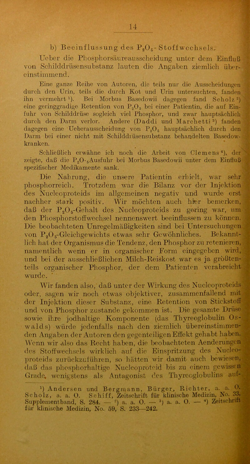 b) Beeinflussung des P2O5-Stoff Wechsels.. lieber die Phosphorsäureausscheidung unter dem Einfluß' von Schilddrüsensubstanz lauten die Angaben ziemlich über-^ einstimmend. Eine ganze Reihe von Autoren, die teils nur die Ausscheidungen' durch den Urin, teils die durch Kot und Urin untersuchten, fanden ihn vermehrt^). Bei Morbus Basedowii dagegen fand Scholz^), eine geringgradige Retention von PoOg bei einer Patientin, die auf Ein- - fuhr von Schilddrüse sogleich viel Phosphor, und zwar hauptsächlich durch den Darm verlor. Andere (Daddi und Marchetti fandent dagegen eine Ueherausscheidung von PjOg hauptsächlich durch den^ Darm bei einer nicht mit Schilddrüsensubstanz behandelten Basedow-^ kranken. Schließlich erwähne ich noch die Arbeit von Clemens^), der zeigte, daß die PjO-gAusfuhr bei Morbus Basedowii unter dem Einfluß spezifischer Medikamente sank. Die Nahrung, die unsere Patientin erhielt, war sehr phosphorreich. Trotzdem war die Bilanz vor der Injektion des Nuclcoproteids im allgemeinen negativ und vairde erst nachher stark positiv. Wir möchten auch hier bemerken, daß der PaOg-Gehalt des Nucleoproteids zu gering war, um den Phosphorstoffwechsel nennenswert beeinflussen zu können. Die beobachteten Unregelmäßigkeiten sind bei Untersuchungen von PaOg-Gleichgewichts etwas sehr Gewöhnliches. Bekannt- • lieh hat der Organismus die Tendenz, den Phosphor zi; retenieren, namentlich wenn er in organischer Form eingegeben vdrd, und bei der ausschließlichen Milch-Reiskost war es ja größten- , teils organischer Phosphor, der dem Patienten verabreicht wurde. Wir fanden also, daß unter der Wirkung des Nuclcoproteids oder, sagen wir noch etwas objektiver, zusammenfallend mit der Injektion dieser Substanz, eine Retention von Stickstoff und von Phosphor zustande gekommen ist. Die gesamte Dnise sowie ihre jodhaltige Komponente (das Thyreoglobulin Os- walds) würde jedenfalls nach den ziemlich übereinstimmen- den Angaben der Autoren den gegenteiligen Effekt gehabt haben. Wenn wir also das Recht haben, die beobachteten Aenderungen des Stoffwechsels wirklich auf die Einspritzung des Nucleo- jjroteids zurückzuführen, so liätten wir damit auch bewic.sen, daß das phosphorhaltige Nucleoproteid bis zu einem gewissen Grade, wenigstens als Antagonist des Thyrcoglobulins auf- Ander,sen und Bergmann, Bürger, Richter, a. a. 0- , Scholz, a. a. 0. Schiff, Zeitsclirift für klinische Medizin, No. 3^ Supplementband, S. 284. — -) a. a. O. — a. a. O. — ■*) Zeitschrift^ für klinische Medizin, No, ö9, S. 233—242.