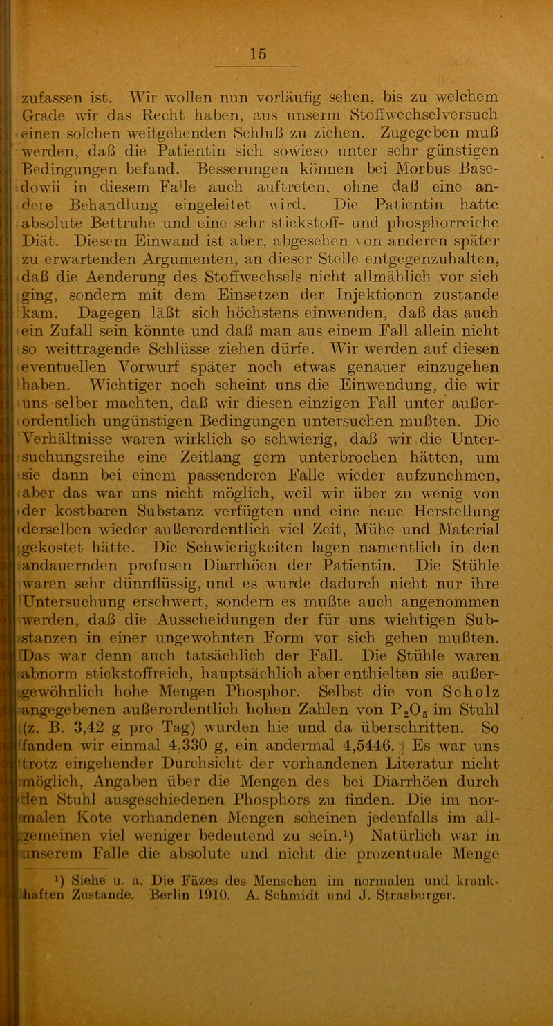 zufassen ist. Wir wollen nun vorläufig sehen, bis zu welchem Grade wir das Recht haben, aus unserm Stoffwechsel versuch einen solchen weitgehenden Schluß zu ziehen. Zugegeben muß werden, daß die Patientin sich someso unter sehr günstigen Bedingungen befand. Besserungen können bei Morbus Base- dowii in diesem Fade auch auftreten. ohne daß eine an- deie Behandlung eingeleitet wird. Die Patientin hatte absolute Bettruhe und eine sehr Stickstoff- und phosphorreiche Diät. Diesem Einwand ist aber, abgesehen von anderen später zu erwartenden Argumenten, an dieser Stelle entgegenzuhalten, daß die Aenderung des Stoffwechsels nicht allmählich vor sich .ging, sondern mit dem Einsetzen der Injektionen zustande kam. Dagegen läßt sich höchstens einwenden, daß das auch ein Zufall sein könnte und daß man aus einem Fall allein nicht so weittragende Schlüsse ziehen dürfe. Wir werden auf diesen eventuellen Vorwurf später noch etwas genauer einzugehen haben. Wichtiger noch scheint uns die Einwendung, die wir uns selber machten, daß wir diesen einzigen Fall unter außer- ordentlich ungünstigen Bedingungen untersuchen mußten. Die Verhältnisse waren wirklich so schwierig, daß wir die Unter- suchungsreihe eine Zeitlang gern unterbrochen hätten, um sie dann bei einem passenderen Falle wieder aufzunehmen, aber das war uns nicht möglich, weil wir über zu wenig von der kostbaren Substanz verfügten und eine neue Herstellung derselben wieder außerordentlich viel Zeit, Mühe und Material ^gekostet hätte. Die Schwierigkeiten lagen namentlich in den andauernden profusen Diarrhöen der Patientin. Die Stühle waren sehr dünnflüssig, und es wurde dadurch nicht nur ihre Untersuchung erschwert, sondern es mußte auch angenommen werden, daß die Ausscheidungen der für uns wichtigen Sub- stanzen in einer ungewohnten Form vor sich gehen mußten. Das war denn auch tatsächlich der Fall. Die Stühle waren abnorm Stickstoff reich, hauptsächlich aber enthielten sie außer- gewöhnlich hohe Mengen Phosphor. Selbst die von Scholz angegebenen außerordentlich hohen Zahlen von P2O6 im Stuhl (z. B. 3,42 g pro Tag) wurden hie und da überschritten. So fanden wir einmal 4,330 g, ein andermal 4,5446, j Es war uns ttrotz eingehender Durchsicht der vorhandenen Literatur nicht möglich, Angaben über die Mengen des bei Diarrhöen durch den Stuhl ausgeschiedenen Phosphors zu finden. Die im nor- malen Kote vorhandenen Mengen scheinen jedenfalls im all- gemeinen viel weniger bedeutend zu sein.^) Natürlich war in unserem Falle die absolute und nicht die prozentuale Menge *) Siehe u. a. Die Fäzes des Menschen iiu normalen und krank- haften Zustande. Berlin 1910. A. Schmidt und J. Strasburger.