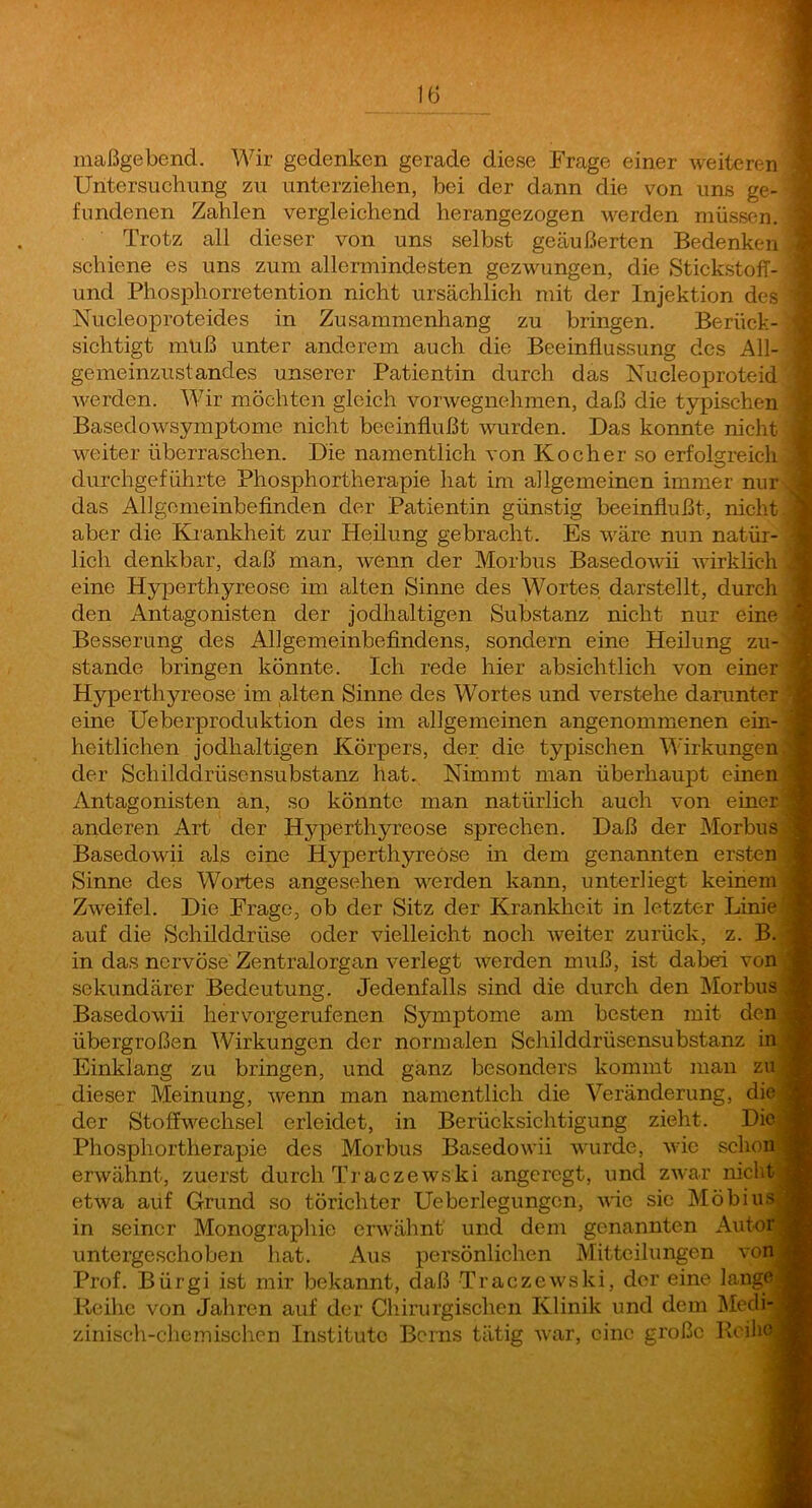 maßgebend. Wir gedenken gerade diese Frage einer weiteren ] Untersuchung zu unterziehen, bei der dann die von uns ge- ^ fundenen Zahlen vergleichend herangezogen M^erden müssen. Trotz all dieser von uns selbst geäußerten Bedenken ^ schiene es uns zum allermindesten gezwungen, die StickstofT- i und Phosphorretention nicht ursächlich mit der Injektion des '] Nucleoproteides in Zusammenhang zu bringen. Berück- \ sichtigt muß unter anderem auch die Beeinflussung des All- j gemeinzustandes unserer Patientin durch das Nucleoproteid 5 Averden. Wir möchten gleich vorwegnehmen, daß die typischen | Basedowsymptome nicht beeinflußt wurden. Das konnte nicht ] weiter überraschen. Die namentlich von Kocher so erfolgreich 1 durchgeführte Phosphortherapie hat im allgemeinen immer nur J das Allgonieinbefinden der Patientin günstig beeinflußt, nicht | aber die Krankheit zur Heilung gebracht. Es wäre nun natür- | lieh denkbar, daß man, Avenn der Morbus BasedoAvii Avirklich J eine Hyperthyreose im alten Sinne des Wortes darstellt, durch 1 den Antagonisten der jodhaltigen Substanz nicht nur eine 1 Besserung des Allgemeinbefindens, sondern eine Heilung zu- I stände bringen könnte. Ich rede hier absichtlich von einer j Hyperthyreose im alten Sinne des Wortes und verstehe darunter 4 eine Ueberproduktion des im allgemeinen angenommenen ein- 4 heitlichen jodhaltigen Körpers, der die typischen Wirkungen 4 der Schilddrüsensubstanz hat. Nimmt man überhaupt einen « Antagonisten an, so könnte man natürlich auch von einer 9 anderen Art der Hyperthyreose sprechen. Daß der Morbus.« Basedowii als eine Hyperthyreose in dem genannten ersten 9 Sinne des Wortes angesehen AA^erden kann, unterliegt keinem M ZAveifel. Die Frage, ob der Sitz der Krankheit in letzter Linie 1 auf die Schilddrüse oder vielleicht noch Aveiter zurück, z. B. 9 in das nervöse Zentralorgan A^erlegt Averden muß, ist dabed von« sekundärer Bedeutung. Jedenfalls sind die durch den Morbus a Basedowii hervorgerufenen Symptome am besten mit den« übergroßen Wirkungen der normalen Sehilddrüsensubstanz in,« Einklang zu bringen, und ganz besonders kommt man zu fl dieser Meinung, Avenn man namentlich die Veränderung, die;fl der Stoffwechsel erleidet, in Berücksichtigung zieht. Die fl Phosphortherapie des Morbus BasedoAvii Avurde, Avic schon fl erwähnt, zuerst durch TraczeAvski angeregt, und zAAar nichtfl etAva auf Grund so törichter Ueberlegungcn, aauc sic MöbiusM in seiner Monographie crAvähnt und dem genannten AutorM untergeschoben hat. Aus persönlichen Mitteilungen vonM Prof. Bürgi ist mir bekannt, daß TraczeAvski, der eine lange^| Reihe von Jahren auf der Chirurgischen Klinik und dem ]\Iedi-^H zinisch-chemischen Institute Berns tätig AA-ar, eine große Koih^fl