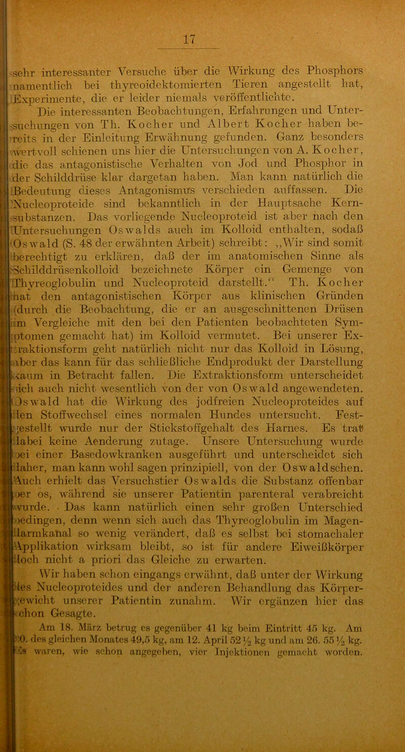 ■sehr interessanter Versuche über die Wirkung des Phosphors namentlich bei thyreoidektoinierten Tieren angestellt hat, Experimente, die er leider niemals veröffentlichte. Die interessanten Beobachtungen, Erfahrungen und Unter- -rsuchungen von Th. Kocher und Albert Kocher haben be- reits in der Einleitung Envähnung gefunden. Ganz besonders 'Avertvoll schienen uns hier die Untersuchungen von A. Kocher, die das antagonistische Verhalten von Jod und Phosphor in [ Ider Schilddrüse klar dargetan haben. Man kann natürlich die ' Bedeutung dieses Antagonismus verschieden auffassen. Die .Nucleoproteide sind bekanntlich in der Hauptsache Kern- «substanzcn. Das vorliegende Nucleoproteid ist aber nach den TTntersuchungen Oswalds auch im Kolloid enthalten, sodaß 'Os wald (S. 48 der erwähnten Arbeit) schreibt; ,,Wir sind somit I berechtigt zu erklären, daß der im anatomischen Sinne als .''^childdrüsenkolloid bezeichnete Körper ein Gemenge von Thyreoglobulin und Nucleoproteid darstellt.“ Th. Kocher hat den antagonistischen Körper aus klinischen Gründen (durch die Beobachtung, die er an ausgeschnittenen Drüsen im Vergleiche mit den bei den Patienten beobachteten Sym- ptomen gemacht hat) im Kolloid vermutet. Bei unserer Ex- raktionsform geht natürlich nicht nur das Kolloid in Lösung, aber das kann für das schließliche Endprodukt der Darstellung vaum in Betracht fallen. Die Extraktionsform unterscheidet iich auch nicht wesentlich von der von Oswald angewendeten. Oswald hat die Wirkung des jodfreien Nucleoproteides auf len Stoffwechsel eines normalen Hundes untersucht. Fest- |||;'jestellt umrde nur der Stickstoffgehalt des Harnes. Es trat dabei keine Aenderung zutage. Unsere Untersuchung wurde 3ei einer Basedowkranken ausgeführt und unterscheidet sich laher, man kann wohl sagen prinzipiell, von der Oswaldschen. Auch erhielt das Versuchstier Os>valds die Substanz offenbar >er OS, während sie unserer Patientin parenteral verabreicht iwurde. • Das kann natürlich einen sehr großen Unterschied Oedingen, denn wenn sich auch das Thyreoglobulin im Magen- ilarmkanal so wenig verändert, daß es selbst bei stomachaler ^.pplikation wirksam bleibt, so ist für andere Eiweißkörper doch nicht a priori das Gleiche zu eiwarten. Wir haben schon eingangs erwähnt, daß unter der Wirkung des Nucleoproteides und der anderen Behandlung das Körper- :;ewicht unserer Patientin zunahm. Wir ergänzen hier das chon Gesagte. Am 18. März betrug es gegenüber 41 kg beim Eintritt 45 kg. Am lO. des gleichen Monates 49,5 kg, am 12. April 52 ‘A kg und am 26. 55 A kg. Cs waren, wie schon angegeben, vier Injektionen gemacht woi’den.