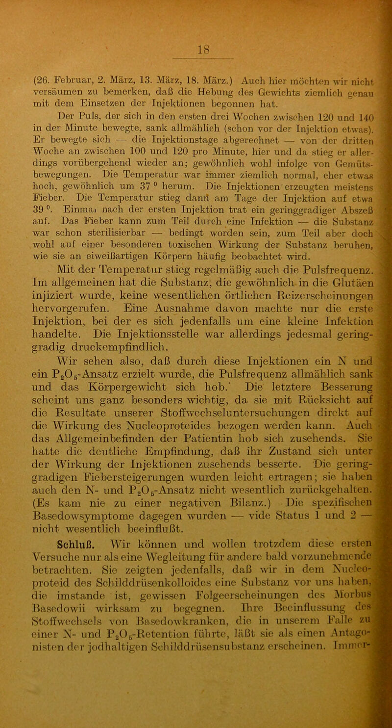 versäumen zu bemerken, daß die Hebung des Gewichts ziemlich genau mit dem Einsetzen der Injektionen begonnen hat. Der Puls, der sich in den ersten drei Wochen zwischen 120 und 140 in der Minute bewegte, sank allmählich (schon vor der Injektion etwas). Er bewegte sich — die Injektionstage abgerechnet — von der dritten. Woche an zwischen 100 und 120 pro Minute, hier und da stieg er aller- dings vorübergehend wieder an; gewöhnlich wohl infolge von Gemüts- bewegungen. Die Temperatur war immer ziemlich normal, eher etwas hoch, gewöhnlich um 37 ° herum. Die Injektionen erzeugten meistens Fieber. Die Temperatur stieg danii am Tage der Injektion auf etwa 39 Einmal nach der ersten Injektion trat ein geringgradiger Abszeß auf. Das Fieber kann zum Teil durch eine Infektion — die Substanz war schon sterilisierbar — bedingt worden sein, zum Teil aber doch' wohl auf einer besonderen toxischen Wirkung der Substanz beruhen, wie sie an eiweißartigen Körpern häufig beobachtet wird. Mit der Temperatur stieg regelmäßig auch die Pulsfrequenz. Im allgemeinen hat die Substanz, die gewöhnlich in die Glutäen injiziert wurde, keine wesentlichen örtlichen ßeizerscheinungen hervorgerufen. Eine Ausnahme davon machte nur die erste Injektion, bei der es sich jedenfalls um eine kleine Infektion handelte. Die Injektionsstelle war allerdings jedesmal gering- gradig druckempfindlich. Wir sehen also, daß durch diese Injektionen ein N und ein PgOs-Ansatz erzielt wurde, die Pulsfrequenz allmählich sank und das Körpergewicht sich hob.' Die letztere Besserung scheint uns ganz besonders wichtig, da sie mit Rücksicht auf die Re.sultate unserer Stoffwcchseluntersuchungen direkt auf die Wirkung des Nucleoproteides bezogen w'erden kann. Auch das Allgemeinbefinden der Patientin hob sich zusehends. Sie hatte die deutliche Empfindung, daß ihr Zustand sich unter der Wirkung der Injektionen zusehends besserte. Die gering- gradigen Eiebersteigerungen wurden leicht ertragen; sie haben auch den N- und PoOg-Ansatz nicht wesentlich zurückgehalten. (Es kam nie zu einer negativen Bilanz.) Die spezifischen Basedowsymptome dagegen wurden — vide Status 1 und 2 — nicht wesentlich beeinflußt. Schluß. Wir können und wollen trotzdem diese ersten Versuche nur als eine Wegleitung für andere bald vorzunehmende betrachten. Sie zeigten jedenfalls, daß wir in dem Kiicleo- proteid des Schilddrüsenkolloides eine Substanz vor uns haben, die imstande ist, gewissen Folgeerscheinungen des Morbus Basedowii wirksam zu begegnen. Ihre Beeinflussung des Stoffwechsels von Basedowkranken, die in unserem Falle zu einer N- und PgOs-Retention führte, läßt sie als einen Antugo-' nisten de?’ jodhaltigen Schilcldrüsensub.stanz erscheinen. Immer-
