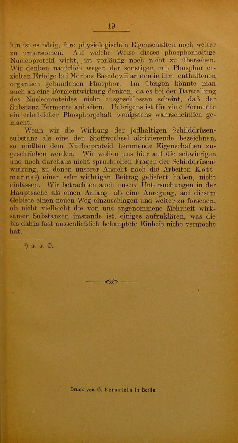 hin ist es nötig, ihre physiologischen Eigenschaften noch weiter zu untersuchen. Auf welche Weise dieses phosphorhaltige Nucleoproteid wirkt,, ist vorläufig noch nicht zu übersehen. Wir denken natürlich wegen der sonstigen mit Phosphor er- zielten Erfolge bei Morbus Bascdowii an den in ihm enthaltenen organisch gebundenen Phosphor. Im übrigen könnte man auch an eine Fermentwirkung denken, da es bei der Darstellung des Nucleoproteides nicht ausgeschlossen scheint, daß der Substanz Fermente anhaften. Uebrigens ist für viele Fermente ein erheblicher Phosphorgehalt wenigstens wahrscheinlich ge- macht. Wenn wir die Wirkung der jodhaltigen Schilddrüsen- substanz als eine den Stoffwechsel aktivierende bezeichnen, so müßten dem Nucleoproteid hemmende Eigenschaften zu- geschrieben werden. Wir wollen uns hier auf die schwierigen und noch durchaus nicht spmchrcifen Fragen der Schilddrüsen- wirkung, zu denen unserer Ansicht nach diö Arbeiten Kott- manns^) einen sehr wichtigen Beitrag geliefert haben, nicht einlassen. Wir betrachten auch unsere Untersuchungen in der Hauptsache als einen Anfang, als eine Anregung, auf diesem Grebiete einen neuen Weg einzuschlagen und weiter zu forschen, ob nicht vielleicht die von uns angenommene Mehrheit wirk- samer Substanzen imstande ist, einiges aufzuklären, was die bis dahin fast ausschließlich behauptete Einheit nicht vermocht hat. a. a. 0. •eyo Druck von Ö. Beiusleln in Berlin.