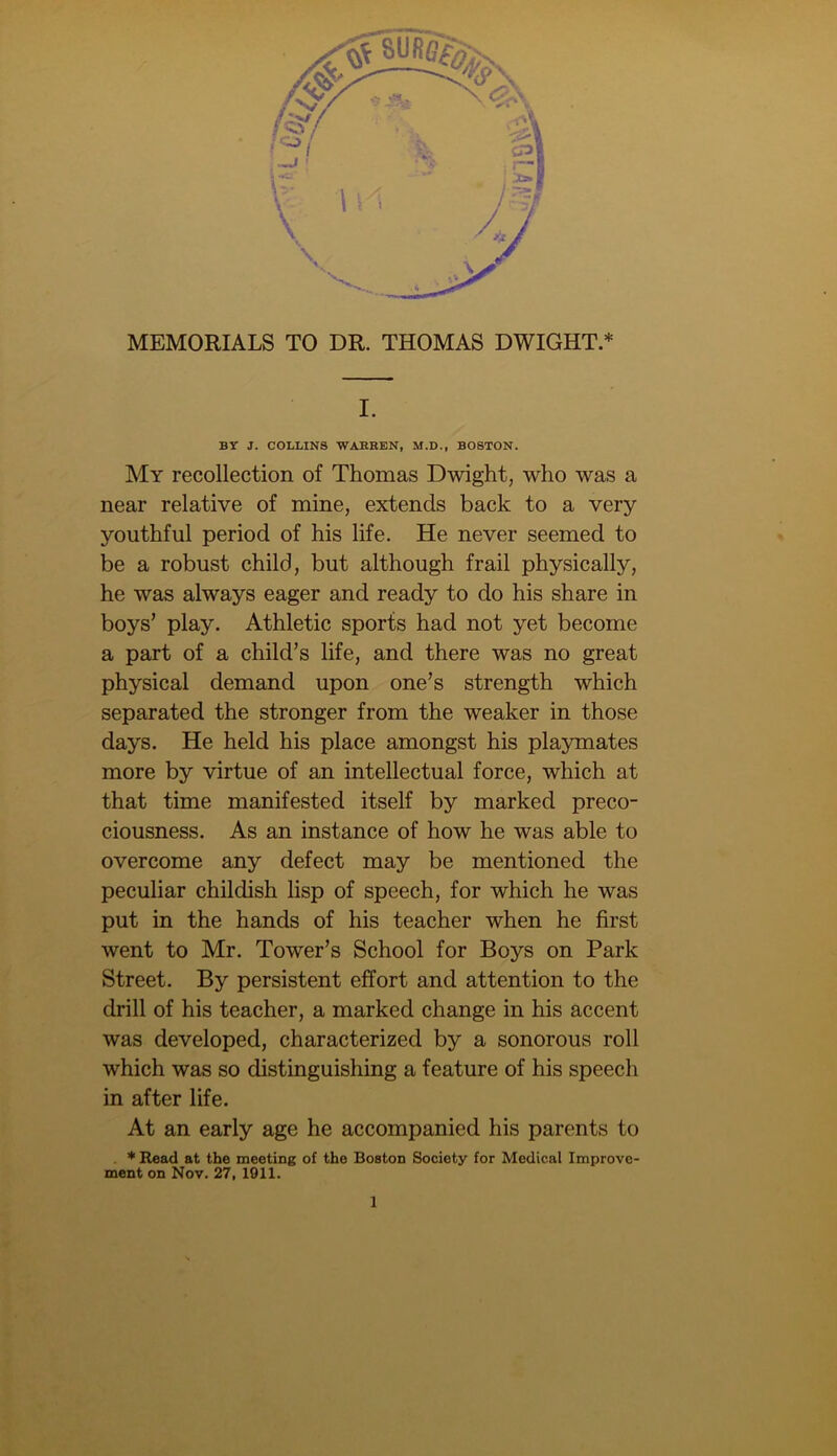 MEMORIALS TO DR. THOMAS DWIGHT.* I. BY J. COLLINS WABBEN, M.D., BOSTON. My recollection of Thomas Dwight, who was a near relative of mine, extends back to a very youthful period of his life. He never seemed to be a robust child, but although frail physically, he was always eager and ready to do his share in boys’ play. Athletic sports had not yet become a part of a child’s life, and there was no great physical demand upon one’s strength which separated the stronger from the weaker in those days. He held his place amongst his playmates more by virtue of an intellectual force, which at that time manifested itself by marked preco- ciousness. As an instance of how he was able to overcome any defect may be mentioned the peculiar childish lisp of speech, for which he was put in the hands of his teacher when he first went to Mr. Tower’s School for Boys on Park Street. By persistent effort and attention to the drill of his teacher, a marked change in his accent was developed, characterized by a sonorous roll which was so distinguishing a feature of his speech in after life. At an early age he accompanied his parents to * Read at the meeting of the Boston Society for Medical Improve- ment on Nov. 27, 1911.