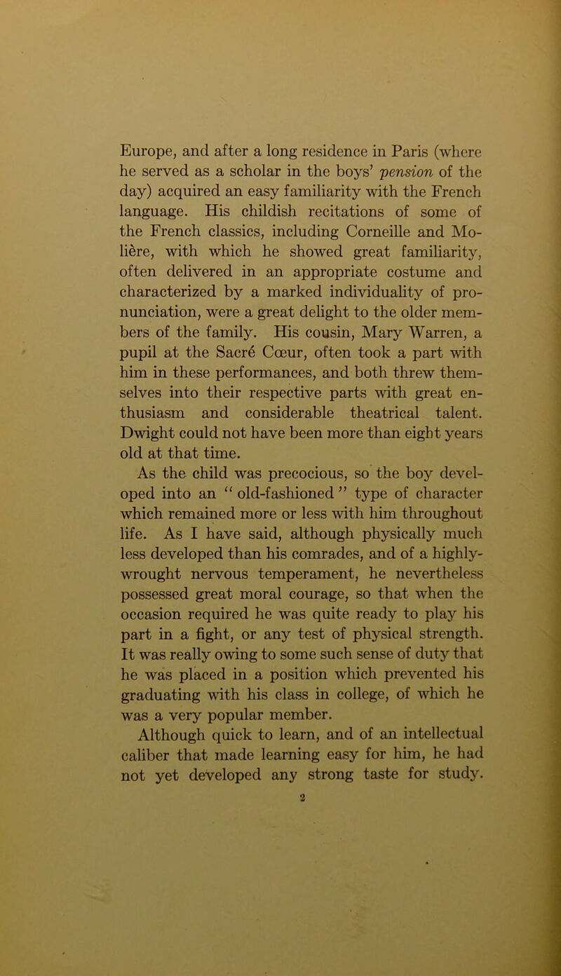 Europe, and after a long residence in Paris (where he served as a scholar in the boys’ 'pension of the day) acquired an easy familiarity with the French language. His childish recitations of some of the French classics, including Corneille and Mo- li&re, with which he showed great familiarity, often delivered in an appropriate costume and characterized by a marked individuality of pro- nunciation, were a great delight to the older mem- bers of the family. His cousin, Mary Warren, a pupil at the Sacre Cceur, often took a part with him in these performances, and both threw them- selves into their respective parts with great en- thusiasm and considerable theatrical talent. Dwight could not have been more than eight years old at that time. As the child was precocious, so the boy devel- oped into an 11 old-fashioned ” type of character which remained more or less with him throughout life. As I have said, although physically much less developed than his comrades, and of a highly- wrought nervous temperament, he nevertheless possessed great moral courage, so that when the occasion required he was quite ready to play his part in a fight, or any test of physical strength. It was really owing to some such sense of duty that he was placed in a position which prevented his graduating with his class in college, of which he was a very popular member. Although quick to learn, and of an intellectual caliber that made learning easy for him, he had not yet developed any strong taste for study.