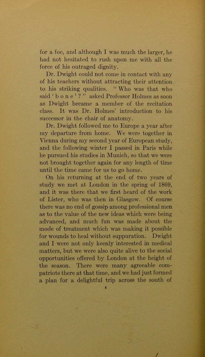 for a foe, and although I was much the larger, he had not hesitated to rush upon me with all the force of his outraged dignity. Dr. Dwight could not come in contact with any of his teachers without attracting their attention to his striking qualities. “ Who was that who said ‘bone’?” asked Professor Holmes as soon as Dwight became a member of the recitation class. It was Dr. Holmes’ introduction to his successor in the chair of anatomy. Dr. Dwight followed me to Europe a year after my departure from home. We were together in Vienna during my second year of European study, and the following winter I passed in Paris w'hile he pursued his studies in Munich, so that we were not brought together again for any length of time until the time came for us to go home. On his returning at the end of two years of study we met at London in the spring of 1869, and it was there that we first heard of the work of Lister, who was then in Glasgow. Of course there was no end of gossip among professional men as to the value of the new ideas which were being advanced, and much fun was made about the mode of treatment which was making it possible for wounds to heal without suppuration. Dwight and I were not only keenly interested in medical matters, but we were also quite alive to the social opportunities offered by London at the height of the season. There were many agreeable com- patriots there at that time, and we had just formed a plan for a delightful trip across the south of 4 /