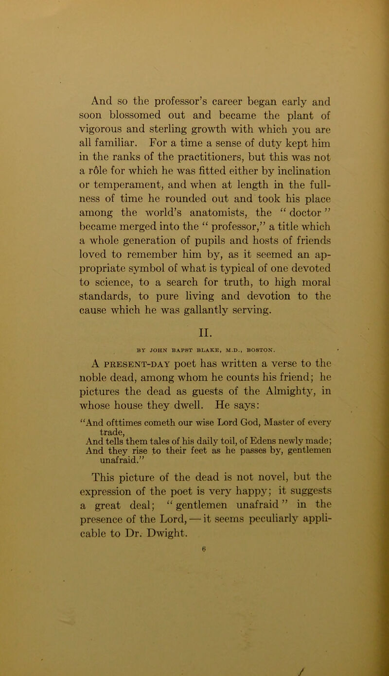 And so the professor’s career began early and soon blossomed out and became the plant of vigorous and sterling growth with which you are all familiar. For a time a sense of duty kept him in the ranks of the practitioners, but this was not a role for which he was fitted either by inclination or temperament, and when at length in the full- ness of time he rounded out and took his place among the world’s anatomists, the “ doctor ” became merged into the “ professor,” a title which a whole generation of pupils and hosts of friends loved to remember him by, as it seemed an ap- propriate symbol of what is typical of one devoted to science, to a search for truth, to high moral standards, to pure living and devotion to the cause which he was gallantly serving. II. BY JOHN BAPST BLAKE, M.D., BOSTON. A present-day poet has written a verse to the noble dead, among whom he counts his friend; he pictures the dead as guests of the Almighty, in whose house they dwell. He says: “And ofttimes cometh our wise Lord God, Master of every trade, And tells them tales of his daily toil, of Edens newly made; And they rise to their feet as he passes by, gentlemen unafraid.” This picture of the dead is not novel, but the expression of the poet is very happy; it suggests a great deal; “gentlemen unafraid” in the presence of the Lord, — it seems peculiarly appli- cable to Dr. Dwight. /