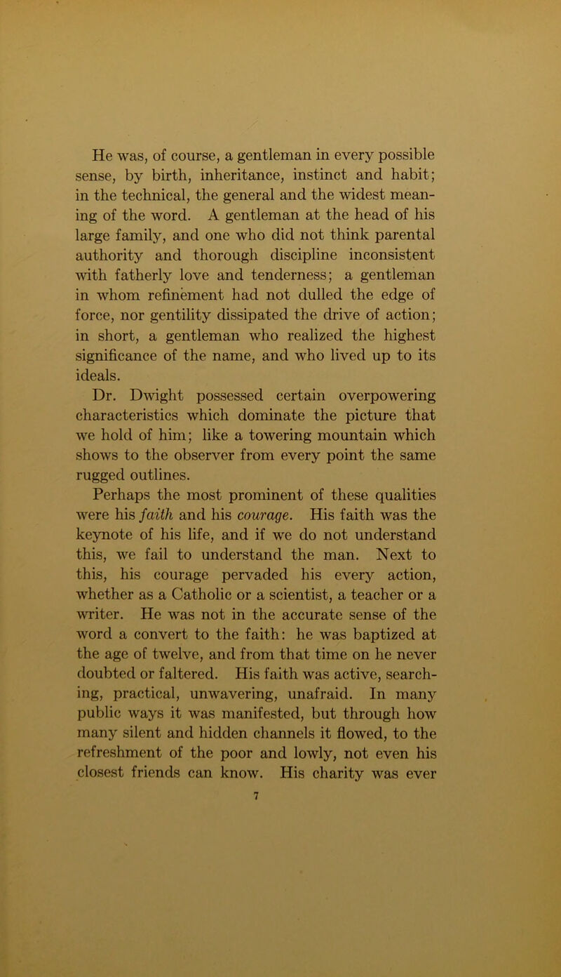 He was, of course, a gentleman in every possible sense, by birth, inheritance, instinct and habit; in the technical, the general and the widest mean- ing of the word. A gentleman at the head of his large family, and one who did not think parental authority and thorough discipline inconsistent with fatherly love and tenderness; a gentleman in whom refinement had not dulled the edge of force, nor gentility dissipated the drive of action; in short, a gentleman who realized the highest significance of the name, and who lived up to its ideals. Dr. Dwight possessed certain overpowering characteristics which dominate the picture that we hold of him; like a towering mountain which shows to the observer from every point the same rugged outlines. Perhaps the most prominent of these qualities were his faith and his courage. His faith was the keynote of his life, and if we do not understand this, we fail to understand the man. Next to this, his courage pervaded his every action, whether as a Catholic or a scientist, a teacher or a writer. He was not in the accurate sense of the word a convert to the faith: he was baptized at the age of twelve, and from that time on he never doubted or faltered. His faith was active, search- ing, practical, unwavering, unafraid. In many public ways it was manifested, but through how many silent and hidden channels it flowed, to the refreshment of the poor and lowly, not even his closest friends can know. His charity was ever