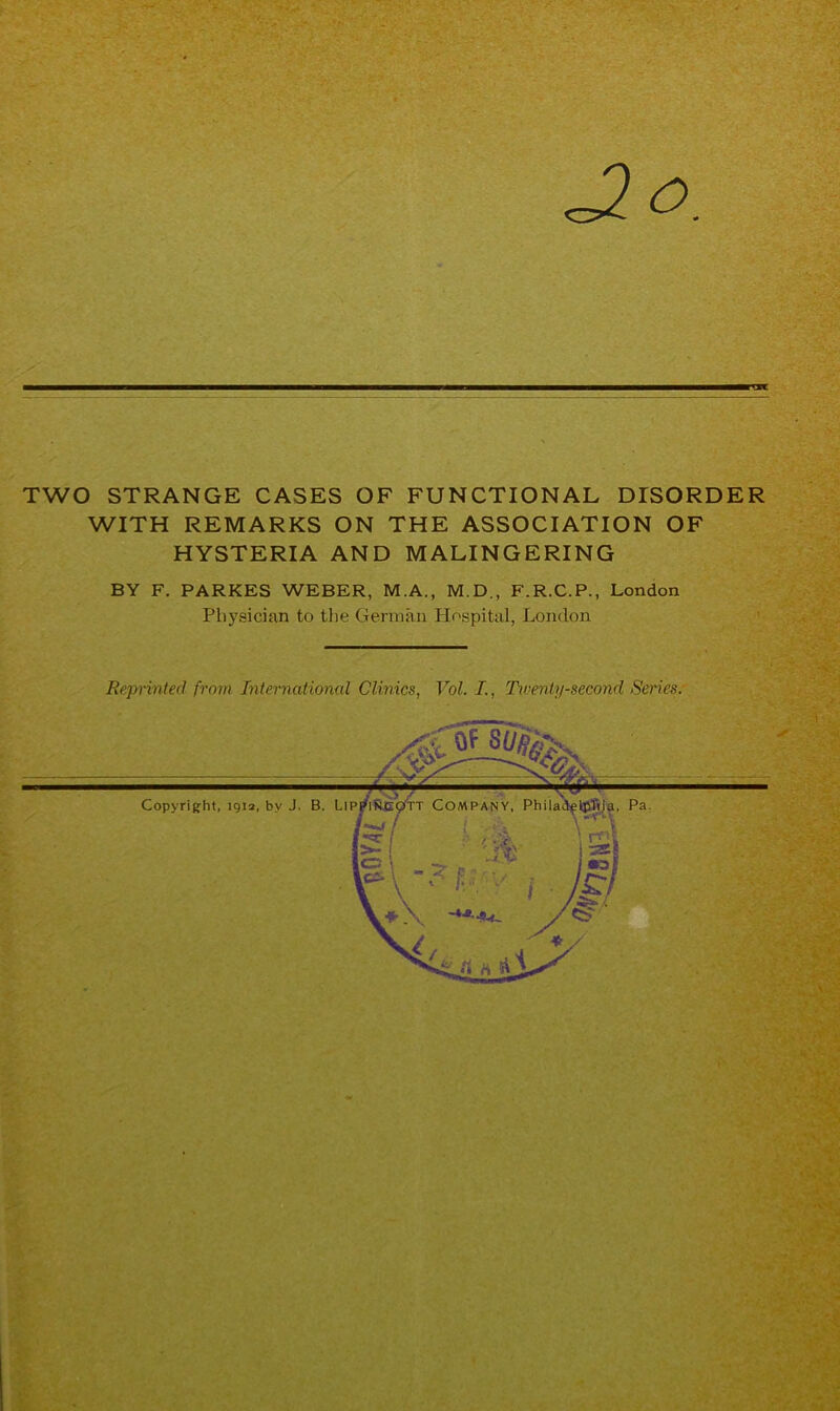 TWO STRANGE CASES OF FUNCTIONAL DISORDER WITH REMARKS ON THE ASSOCIATION OF HYSTERIA AND MALINGERING BY F. PARKES WEBER, M.A., M.D., F.R.C.P., London Physician to the German Hospital, London Reprinted from International Clinics, Vol. I., Twenty-second Series.