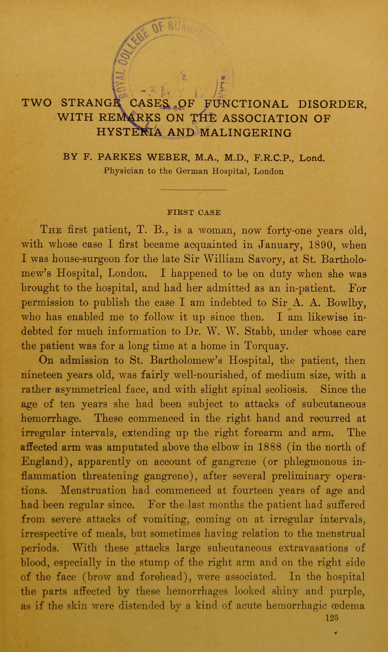 WITH REMARKS ON TflE ASSOCIATION OF HYSTERIA AND MALINGERING BY F. PARKES WEBER, M.A., M.D., F.R.C.P., Lond. Physician to the German Hospital, London FIRST CASE The first patient, T. B., is a woman, now forty-one years old, with whose case I first became acquainted in January, 1890, when I was house-surgeon for the late Sir William Savory, at St Bartholo- mew’s Hospital, London. I happened to be on duty when she was brought to the hospital, and had her admitted as an in-patient. For permission to publish the case I am indebted to Sir A. A. Bowlby, who has enabled me to follow it up since then. I am likewise in- debted for much information to Dr. W. W. Stabb, under whose care the patient was for a long time at a home in Torquay. On admission to St. Bartholomew’s Hospital, the patient, then nineteen years old, was fairly well-nourished, of medium size, with a rather asymmetrical face, and with slight spinal scoliosis. Since the age of ten years she had been subject to attacks of subcutaneous hemorrhage. These commenced in the right hand and recurred at irregular intervals, extending up the right forearm and arm. The affected arm was amputated above the elbow in 1888 (in the north of England), apparently on account of gangrene (or phlegmonous in- flammation threatening gangrene), after several preliminary opera- tions. Menstruation had commenced at fourteen years of age and had been regular since. For the last months the patient had suffered from severe attacks of vomiting, coming on at irregular intervals, irrespective of meals, but sometimes having relation to the menstrual periods. With these attacks large subcutaneous extravasations of blood, especially in the stump of the right arm and on the right side of the face (brow and forehead), were associated. In the hospital the parts affected by these hemorrhages looked shiny and purple, as if the skin were distended by a kind of acute hemorrhagic oedema