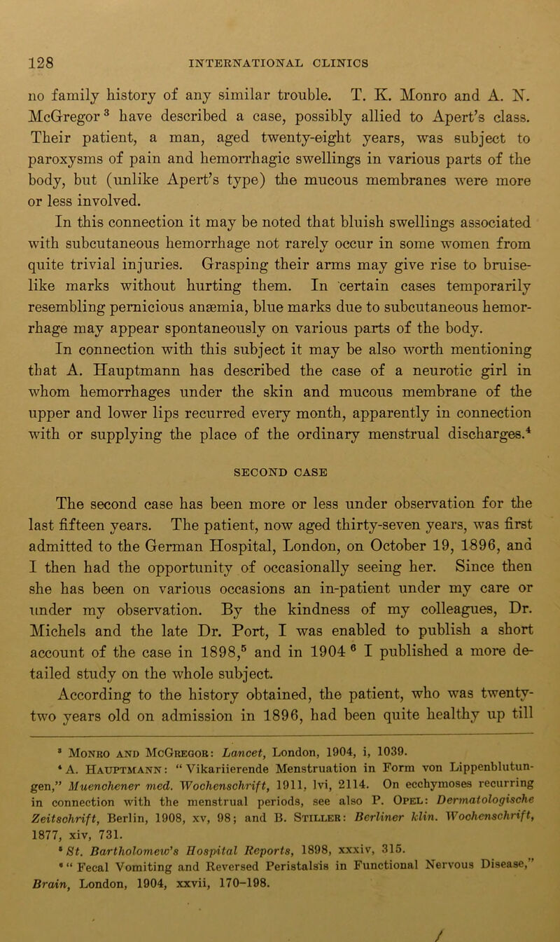 no family history of any similar trouble. T. K. Monro and A. N. McGregor3 have described a case, possibly allied to Apert’s class. Their patient, a man, aged twenty-eight years, was subject to paroxysms of pain and hemorrhagic swellings in various parts of the body, but (unlike Apert’s type) the mucous membranes were more or less involved. In this connection it may be noted that bluish swellings associated with subcutaneous hemorrhage not rarely occur in some women from quite trivial injuries. Grasping their arms may give rise to bruise- like marks without hurting them. In certain cases temporarily resembling pernicious anaemia, blue marks due to subcutaneous hemor- rhage may appear spontaneously on various parts of the body. In connection with this subject it may be also worth mentioning that A. Hauptmann has described the case of a neurotic girl in whom hemorrhages under the skin and mucous membrane of the upper and lower lips recurred every month, apparently in connection with or supplying the place of the ordinary menstrual discharges.4 SECOND CASE The second case has been more or less under observation for the last fifteen years. The patient, now aged thirty-seven years, was first admitted to the German Hospital, London, on October 19, 1896, and I then had the opportunity of occasionally seeing her. Since then she has been on various occasions an in-patient under my care or under my observation. By the kindness of my colleagues, Dr. Michels and the late Dr. Port, I was enabled to publish a short account of the case in 1898,5 and in 1904 6 I published a more de- tailed study on the whole subject. According to the history obtained, the patient, who was twenty- two years old on admission in 1896, had been quite healthy up till 3 Monro and McGregor: Lancet, London, 1904, i, 1039. 4 A. Hauptmann : “ Vikariierende Menstruation in Form von Lippenblutun- gen,” Muenchener med. Wochenschrift, 1911, Ivi, 2114. On ecchymoses recurring in connection with the menstrual periods, see also P. Opel: Dermatologische Zeitschrift, Berlin, 1908, xv, 98; and B. Stiller: Berliner klin. Wochenschrift, 1877, xiv, 731. 8 St. Bartholomew’s Hospital Reports, 1898, xxxiv, 315. 8 “ Fecal Vomiting and Reversed Peristalsis in Functional Nervous Disease,” Brain, London, 1904, xxvii, 170-198. /