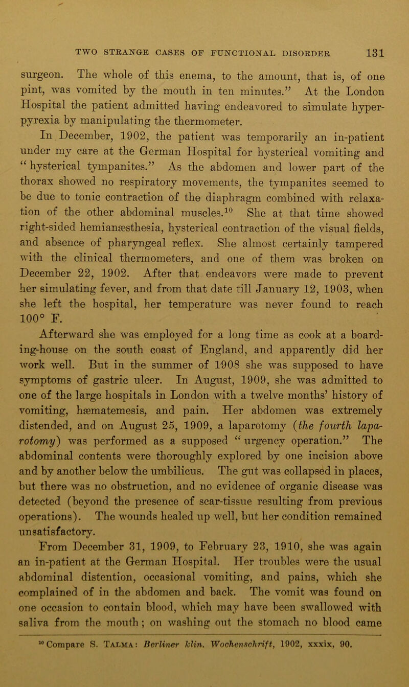 surgeon. The whole of this enema, to the amount, that is, of one pint, was vomited by the mouth in ten minutes.” At the London Hospital the patient admitted having endeavored to simulate hyper- pyrexia by manipulating the thermometer. In December, 1902, the patient was temporarily an in-patient under my care at the German Hospital for hysterical vomiting and “ hysterical tympanites.” As the abdomen and lower part of the thorax showed no respiratory movements, the tympanites seemed to be due to tonic contraction of the diaphragm combined with relaxa- tion of the other abdominal muscles.10 She at that time showed right-sided hemiamesthesia, hysterical contraction of the visual fields, and absence of pharyngeal reflex. She almost certainly tampered with the clinical thermometers, and one of them was broken on December 22, 1902. After that endeavors were made to prevent her simulating fever, and from that date till January 12, 1903, when she left the hospital, her temperature was never found to reach 100° F. Afterward she was employed for a long time as cook at a board- ing-house on the south coast of England, and apparently did her work well. But in the summer of 1908 she was supposed to have symptoms of gastric ulcer. In August, 1909, she was admitted to one of the large hospitals in London with a twelve months’ history of vomiting, hsematemesis, and pain. Her abdomen was extremely distended, and on August 25, 1909, a laparotomy (the fourth lapctr rotomy) was performed as a supposed “ urgency operation.” The abdominal contents were thoroughly explored by one incision above and by another below the umbilicus. The gut was collapsed in places, but there was no obstruction, and no evidence of organic disease was detected (beyond the presence of scar-tissue resulting from previous operations). The wounds healed up well, but her condition remained unsatisfactory. From December 31, 1909, to February 23, 1910, she was again an in-patient at the German Hospital. Her troubles were the usual abdominal distention, occasional vomiting, and pains, which she complained of in the abdomen and back. The vomit was found on one occasion to contain blood, which may have been swallowed with saliva from the mouth ; on washing out the stomach no blood came “Compare S. Talma: Berliner klin. Wochenschrift, 1902, xxxix, 90.