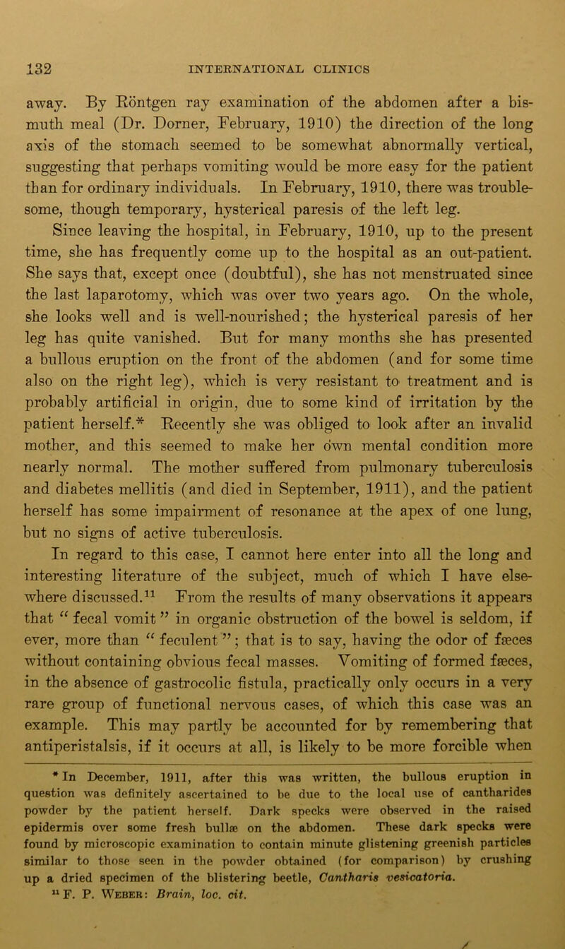 away. By Rontgen ray examination of the abdomen after a bis- muth meal (Dr. Dorner, February, 1910) the direction of the long axis of the stomach seemed to be somewhat abnormally vertical, suggesting that perhaps vomiting would be more easy for the patient than for ordinary individuals. In February, 1910, there was trouble- some, though temporary, hysterical paresis of the left leg. Since leaving the hospital, in February, 1910, up to the present time, she has frequently come up to the hospital as an out-patient. She says that, except once (doubtful), she has not menstruated since the last laparotomy, which was over two years ago. On the whole, she looks well and is well-nourished; the hysterical paresis of her leg has quite vanished. But for many months she has presented a bullous eruption on the front of the abdomen (and for some time also on the right leg), which is very resistant to- treatment and is probably artificial in origin, due to some kind of irritation by the patient herself.* Recently she was obliged to look after an invalid mother, and this seemed to make her own mental condition more nearly normal. The mother suffered from pulmonary tuberculosis and diabetes mellitis (and died in September, 1911), and the patient herself has some impairment of resonance at the apex of one lung, but no signs of active tuberculosis. In regard to this case, I cannot here enter into all the long and interesting literature of the subject, much of which I have else- where discussed.11 From the results of many observations it appears that “ fecal vomit ” in organic obstruction of the bowel is seldom, if ever, more than “ feculent ”; that is to say, having the odor of faeces without containing obvious fecal masses. Vomiting of formed faeces, in the absence of gastrocolic fistula, practically only occurs in a very rare group of functional nervous cases, of which this case was an example. This may partly be accounted for by remembering that antiperistalsis, if it occurs at all, is likely to be more forcible when * In December, 1911, after this was written, the bullous eruption in question was definitely ascertained to be due to the local use of cantharides powder by the patient herself. Dark specks were observed in the raised epidermis over some fresh bullae on the abdomen. These dark specks were found by microscopic examination to contain minute glistening greenish particles similar to those seen in the powder obtained (for comparison) by crushing up a dried specimen of the blistering beetle, Cantharis vesicatoria. 11F. P. Weber: Brain, loc. cit.