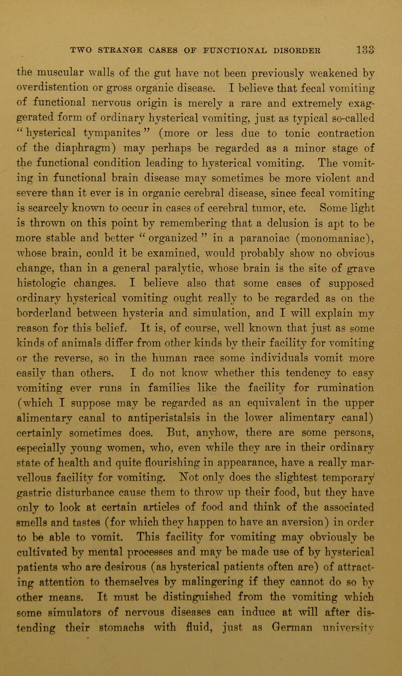 the muscular walls of the gut have not been previously weakened by overdistention or gross organic disease. I believe that fecal vomiting of functional nervous origin is merely a rare and extremely exag- gerated form of ordinary hysterical vomiting, just as typical so-called “ hysterical tympanites ” (more or less due to tonic contraction of the diaphragm) may perhaps be regarded as a minor stage of the functional condition leading to hysterical vomiting. The vomit- ing in functional brain disease may sometimes be more violent and severe than it ever is in organic cerebral disease, since fecal vomiting is scarcely known to occur in cases of cerebral tumor, etc. Some light is thrown on this point by remembering that a delusion is apt to be more stable and better “ organized ” in a paranoiac (monomaniac), whose brain, could it be examined, would probably show no obvious change, than in a general paralytic, whose brain is the site of grave histologic changes. I believe also that some cases of supposed ordinary hysterical vomiting ought really to be regarded as on the borderland between hysteria and simulation, and I will explain my reason for this belief. It is, of course, well known that just as some kinds of animals differ from other kinds by their facility for vomiting or the reverse, so in the human race some individuals vomit more easily than others. I do not know whether this tendency to easy vomiting ever runs in families like the facility for rumination (which I suppose may be regarded as an equivalent in the upper alimentary canal to antiperistalsis in the lower alimentary canal) certainly sometimes does. But, anyhow, there are some persons, especially young women, who, even while they are in their ordinary state of health and quite flourishing in appearance, have a really mar- vellous facility for vomiting. ISTot. only does the slightest temporary1 gastric disturbance cause them to throw up their food, but they have only to look at certain articles of food and think of the associated smells and tastes (for which they happen to have an aversion) in order to be able to vomit. This facility for vomiting may obviously be cultivated by mental processes and may be made use of by hysterical patients who are desirous (as hysterical patients often are) of attract- ing attention to themselves by malingering if they cannot do so by other means. It must be distinguished from the vomiting which some simulators of nervous diseases can induce at will after dis- tending their stomachs with fluid, just as German university